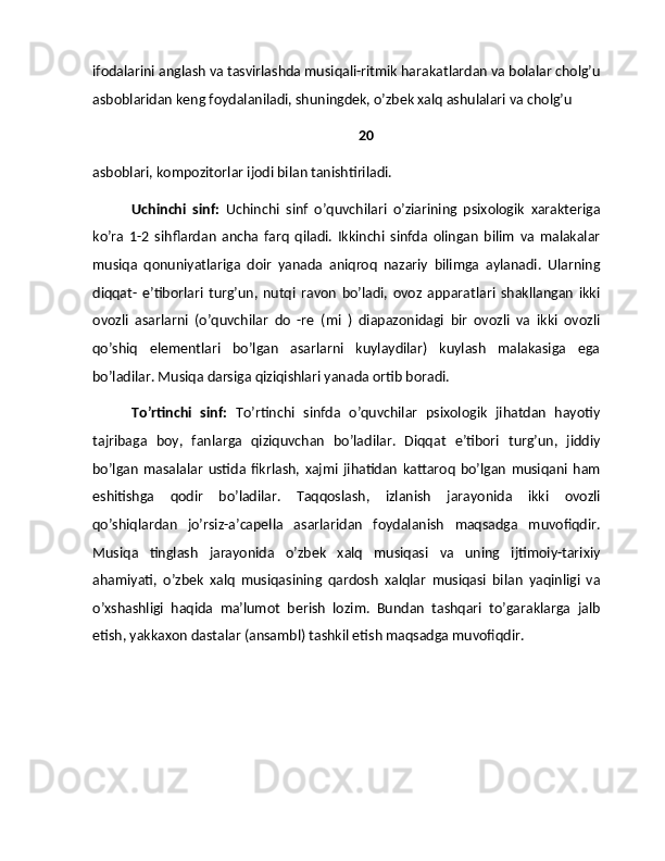 ifodalarini anglash va tasvirlashda musiqali-ritmik harakatlardan va bolalar cholg’u
asboblaridan keng foydalaniladi, shuningdek, o’zbek xalq ashulalari va cholg’u 
20
asboblari, kompozitorlar ijodi bilan tanishtiriladi.
Uchinchi   sinf:   Uchinchi   sinf   o’quvchilari   o’ziarining   psixologik   xarakteriga
ko’ra   1-2   sihflardan   ancha   farq   qiladi.   Ikkinchi   sinfda   olingan   bilim   va   malakalar
musiqa   qonuniyatlariga   doir   yanada   aniqroq   nazariy   bilimga   aylanadi.   Ularning
diqqat-   e’tiborlari   turg’un,   nutqi   ravon   bo’ladi,   ovoz   apparatlari   shakllangan   ikki
ovozli   asarlarni   (o’quvchilar   do   -re   (mi   )   diapazonidagi   bir   ovozli   va   ikki   ovozli
qo’shiq   elementlari   bo’lgan   asarlarni   kuylaydilar)   kuylash   malakasiga   ega
bo’ladilar. Musiqa darsiga qiziqishlari yanada ortib boradi.
To’rtinchi   sinf:   To’rtinchi   sinfda   o’quvchilar   psixologik   jihatdan   hayotiy
tajribaga   boy,   fanlarga   qiziquvchan   bo’ladilar.   Diqqat   e’tibori   turg’un,   jiddiy
bo’lgan   masalalar   ustida   fikrlash,   xajmi   jihatidan   kattaroq   bo’lgan   musiqani   ham
eshitishga   qodir   bo’ladilar.   Taqqoslash,   izlanish   jarayonida   ikki   ovozli
qo’shiqlardan   jo’rsiz-a’capella   asarlaridan   foydalanish   maqsadga   muvofiqdir.
Musiqa   tinglash   jarayonida   o’zbek   xalq   musiqasi   va   uning   ijtimoiy-tarixiy
ahamiyati,   o’zbek   xalq   musiqasining   qardosh   xalqlar   musiqasi   bilan   yaqinligi   va
o’xshashligi   haqida   ma’lumot   berish   lozim.   Bundan   tashqari   to’garaklarga   jalb
etish, yakkaxon dastalar (ansambl) tashkil etish maqsadga muvofiqdir. 