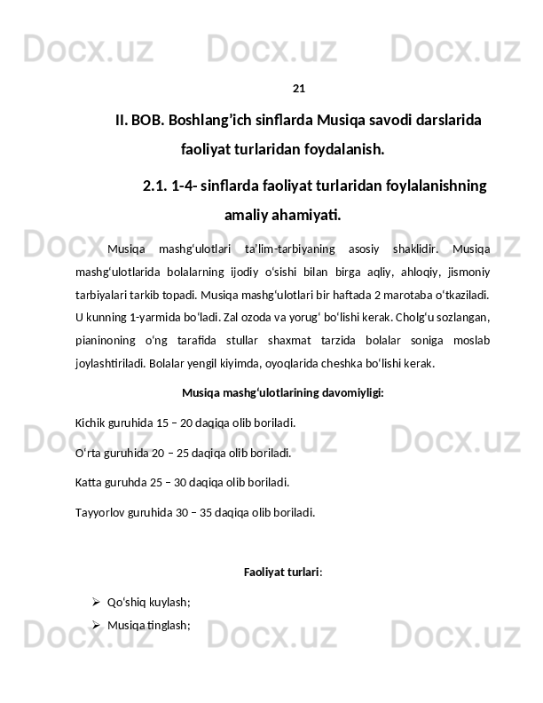 21
II. BOB. Boshlang’ich sinflarda Musiqa savodi darslarida
faoliyat turlaridan foydalanish.
2.1. 1-4- sinflarda faoliyat turlaridan foylalanishning
amaliy ahamiyati.
Musiqa   mashg‘ulotlari   ta’lim-tarbiyaning   asosiy   shaklidir.   Musiqa
mashg‘ulotlarida   bolalarning   ijodiy   o‘sishi   bilan   birga   aqliy,   ahloqiy,   jismoniy
tarbiyalari tarkib topadi. Musiqa mashg‘ulotlari bir haftada 2 marotaba o‘tkaziladi.
U kunning 1-yarmida bo‘ladi. Zal ozoda va yorug‘ bo‘lishi kerak. Cholg‘u sozlangan,
pianinoning   o‘ng   tarafida   stullar   shaxmat   tarzida   bolalar   soniga   moslab
joylashtiriladi. Bolalar yengil kiyimda, oyoqlarida cheshka bo‘lishi kerak.
Musiqа mаshg‘ulotlаrining davomiyligi:
Kichik guruhidа 15 – 20 dаqiqа olib borilаdi.
O‘rtа guruhidа 20 – 25 dаqiqа olib borilаdi.
Kаttа guruhdа 25 – 30 dаqiqа olib borilаdi.
Tаyyorlov guruhidа 30 – 35 dаqiqа olib borilаdi.
Faoliyat turlari :
 Qo‘shiq kuylash;
 Musiqa tinglash;