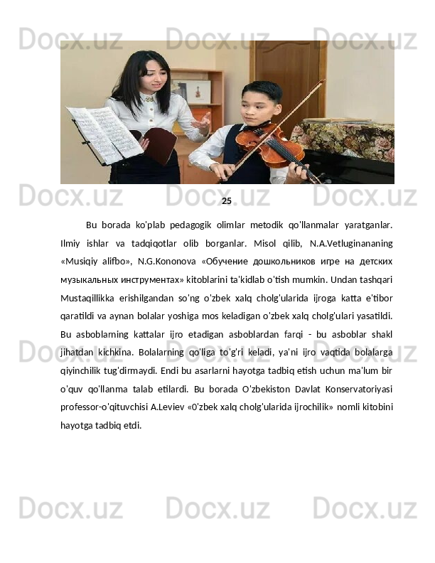 25
Bu   borada   ko'plab   pedagogik   olimlar   metodik   qo'llanmalar   yaratganlar.
Ilmiy   ishlar   va   tadqiqotlar   olib   borganlar.   Misol   qilib,   N.A.Vetluginananing
«Musiqiy   alifbo»,   N.G.Kononova   «Обучение   дошкольников   игре   на   детских
музыкальных инструментах» kitoblarini ta'kidlab   o'tish mumkin. Undan tashqari
Mustaqillikka   erishilgandan   so'ng   o'zbek   xalq   cholg'ularida   ijroga   katta   e'tibor
qaratildi va aynan bolalar yoshiga mos keladigan o'zbek xalq cholg'ulari yasatildi.
Bu   asboblarning   kattalar   ijro   etadigan   asboblardan   farqi   -   bu   asboblar   shakl
jihatdan   kichkina.   Bolalarning   qo'liga   to'g'ri   keladi,   ya'ni   ijro   vaqtida   bolalarga
qiyinchilik   tug'dirmaydi. Endi bu asarlarni hayotga tadbiq etish uchun ma'lum bir
o'quv   qo'llanma   talab   etilardi.   Bu   borada   O'zbekiston   Davlat   Konservatoriyasi
professor-o'qituvchisi A.Leviev «0'zbek xalq cholg'ularida ijrochilik»   nomli kitobini
hayotga tadbiq etdi. 