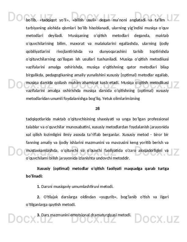 bo‘lib,   «tadqiqot   yo‘li»,   «bilish   usuli»   degan   ma’noni   anglatadi   va   ta’lim   -
tarbiyaning   alohida   qismlari   bo‘lib   hisoblanadi,   ularning   yig‘indisi   musiqa   o‘quv
metodlari   deyiladi.   Musiqaning   o‘qitish   metodlari   deganda,   maktab
o‘quvchilarining   bilim,   maxorat   va   malakalarini   egallashda,   ularning   ijodiy
qobiliyatlarini   rivojlantirishda   va   dunyoqarashini   tarkib   toptirishda
o‘qituvchilarning   qo‘llagan   ish   usullari   tushuniladi.   Musiqa   o‘qitish   metodikasi
vazifalarini   amalga   oshirishda,   musiqa   o‘qitishning   qator   metodlari   bilap
birgalikda, pedagogikaning amaliy yunalishini xususiy {optimal) metodlar egallab,
musiqa   darsida   qoilash   muhim   ahamiyat   kasb   etadi.   Musiqa   o‘qitish   metodikasi
vazifalarini   amalga   oshirishda   musiqa   darsida   o‘qitishning   (optimal)   xususiy
metodlaridan unumli foydalanishga bog‘liq. Yetuk olimlarimizning 
28
tadqiqotlarida   maktab   o‘qituvchisining   shaxsiyati   va   unga   bo‘lgan   professional
talablar va o‘quvchilar munosabatini, xususiy metodlardan foydalanish jarayonida
xal   qilish   lozimligini   ilmiy   asosda   ta’riflab   berganlar.   Xususiy   metod   -   biror   bir
fanning   amaliy   va   ijodiy   ishlarini   mazmunini   va   mavzusini   keng   yoritib   berish   va
mustaxkamlashda,   o‘qituvchi   va   o‘quvchi   faoliyatida   o‘zaro   aloqadorligini   va
o‘quvchilami bilish jarayonida izlanishta undovchi metoddir.
Xususiy   (optimal)   metodlar   o‘qitish   faoliyati   maqsadga   qarab   turtga
bo‘linadi:
1.  Darsni musiqaviy umumlashtiruvi metodi.
2.   O‘tilajak   darslarga   oldindan   «yugurib»,   bog‘lanib   o‘tish   va   ilgari
o‘tilganlarga qaytish metodi.
3.  Dars mazmunini emotsional dramaturgiyasi metodi. 