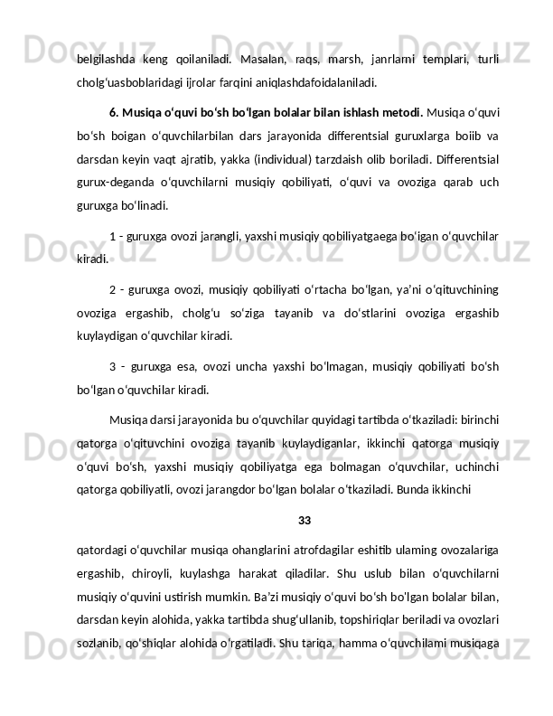 belgilashda   keng   qoilaniladi.   Masalan,   raqs,   marsh,   janrlarni   templari,   turli
cholg‘uasboblaridagi ijrolar farqini aniqlashdafoidalaniladi.
6. Musiqa o‘quvi bo‘sh bo‘lgan bolalar bilan ishlash metodi.  Musiqa o‘quvi
bo‘sh   boigan   o‘quvchilarbilan   dars   jarayonida   differentsial   guruxlarga   boiib   va
darsdan  keyin  vaqt  ajratib, yakka (individual)  tarzdaish  olib  boriladi. Differentsial
gurux-deganda   o‘quvchilarni   musiqiy   qobiliyati,   o‘quvi   va   ovoziga   qarab   uch
guruxga bo‘linadi.
1 - guruxga ovozi jarangli, yaxshi musiqiy qobiliyatgaega bo‘igan o‘quvchilar
kiradi. 
2   -   guruxga   ovozi,   musiqiy   qobiliyati   o‘rtacha   bo‘lgan,   ya’ni   o‘qituvchining
ovoziga   ergashib,   cholg‘u   so‘ziga   tayanib   va   do‘stlarini   ovoziga   ergashib
kuylaydigan o‘quvchilar kiradi.
3   -   guruxga   esa,   ovozi   uncha   yaxshi   bo‘lmagan,   musiqiy   qobiliyati   bo‘sh
bo‘lgan o‘quvchilar kiradi.
Musiqa darsi jarayonida bu o‘quvchilar quyidagi tartibda o‘tkaziladi: birinchi
qatorga   o‘qituvchini   ovoziga   tayanib   kuylaydiganlar,   ikkinchi   qatorga   musiqiy
o‘quvi   bo‘sh,   yaxshi   musiqiy   qobiliyatga   ega   bolmagan   o‘quvchilar,   uchinchi
qatorga qobiliyatli, ovozi jarangdor bo‘lgan bolalar o‘tkaziladi. Bunda ikkinchi 
33
qatordagi o‘quvchilar musiqa ohanglarini atrofdagilar eshitib ulaming ovozalariga
ergashib,   chiroyli,   kuylashga   harakat   qiladilar.   Shu   uslub   bilan   o‘quvchilarni
musiqiy o‘quvini ustirish mumkin. Ba’zi musiqiy o‘quvi bo‘sh bo'lgan bolalar bilan,
darsdan keyin alohida, yakka tartibda shug‘ullanib, topshiriqlar beriladi va ovozlari
sozlanib, qo‘shiqlar alohida o‘rgatiladi. Shu tariqa, hamma o‘quvchilami musiqaga 