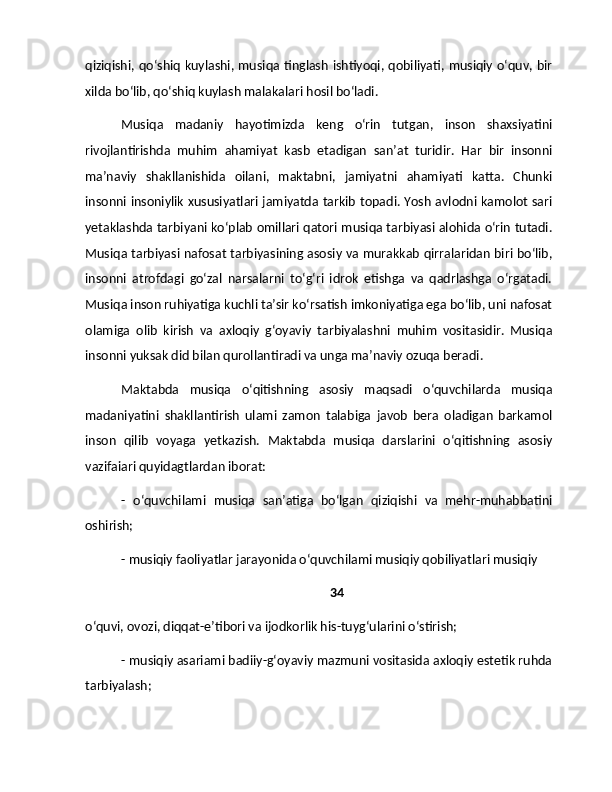 qiziqishi, qo‘shiq kuylashi, musiqa tinglash ishtiyoqi, qobiliyati, musiqiy o‘quv, bir
xilda bo‘lib, qo‘shiq kuylash malakalari hosil bo‘ladi.
Musiqa   madaniy   hayotimizda   keng   o‘rin   tutgan,   inson   shaxsiyatini
rivojlantirishda   muhim   ahamiyat   kasb   etadigan   san’at   turidir.   Har   bir   insonni
ma’naviy   shakllanishida   oilani,   maktabni,   jamiyatni   ahamiyati   katta.   Chunki
insonni insoniylik xususiyatlari jamiyatda tarkib topadi. Yosh avlodni kamolot sari
yetaklashda tarbiyani ko‘plab omillari qatori musiqa tarbiyasi alohida o‘rin tutadi.
Musiqa tarbiyasi nafosat tarbiyasining asosiy va murakkab qirralaridan biri bo‘lib,
insonni   atrofdagi   go‘zal   narsalarni   to‘g‘ri   idrok   etishga   va   qadrlashga   o‘rgatadi.
Musiqa inson ruhiyatiga kuchli ta’sir ko‘rsatish imkoniyatiga ega bo‘lib, uni nafosat
olamiga   olib   kirish   va   axloqiy   g‘oyaviy   tarbiyalashni   muhim   vositasidir.   Musiqa
insonni yuksak did bilan qurollantiradi va unga ma’naviy ozuqa beradi.
Maktabda   musiqa   o‘qitishning   asosiy   maqsadi   o‘quvchilarda   musiqa
madaniyatini   shakllantirish   ulami   zamon   talabiga   javob   bera   oladigan   barkamol
inson   qilib   voyaga   yetkazish.   Maktabda   musiqa   darslarini   o‘qitishning   asosiy
vazifaiari quyidagtlardan iborat:
-   o‘quvchilami   musiqa   san’atiga   bo‘lgan   qiziqishi   va   mehr-muhabbatini
oshirish;
- musiqiy faoliyatlar jarayonida o‘quvchilami musiqiy qobiliyatlari musiqiy 
34
o‘quvi, ovozi, diqqat-e’tibori va ijodkorlik his-tuyg‘ularini o‘stirish; 
- musiqiy asariami badiiy-g‘oyaviy mazmuni vositasida axloqiy estetik ruhda
tarbiyalash;