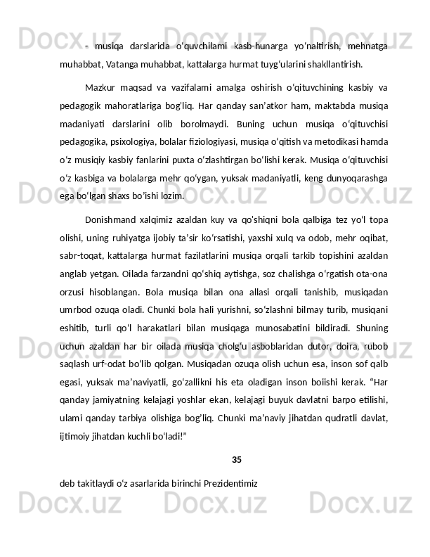 -   musiqa   darslarida   o‘quvchilami   kasb-hunarga   yo‘naltirish,   mehnatga
muhabbat, Vatanga muhabbat, kattalarga hurmat tuyg‘ularini shakllantirish.
Mazkur   maqsad   va   vazifalami   amalga   oshirish   o‘qituvchining   kasbiy   va
pedagogik   mahoratlariga   bog'liq.   Har   qanday   san’atkor   ham,   maktabda   musiqa
madaniyati   darslarini   olib   borolmaydi.   Buning   uchun   musiqa   o‘qituvchisi
pedagogika, psixologiya, bolalar fiziologiyasi, musiqa o‘qitish va metodikasi hamda
o‘z musiqiy kasbiy fanlarini puxta o‘zlashtirgan bo‘lishi kerak. Musiqa o‘qituvchisi
o‘z  kasbiga va bolalarga mehr qo‘ygan, yuksak  madaniyatli,  keng dunyoqarashga
ega bo‘lgan shaxs bo’ishi lozim.
Donishmand   xalqimiz   azaldan   kuy   va   qo'shiqni   bola   qalbiga   tez   yo‘l   topa
olishi,   uning   ruhiyatga   ijobiy   ta’sir   ko‘rsatishi,   yaxshi   xulq   va   odob,  mehr   oqibat,
sabr-toqat,   kattalarga   hurmat   fazilatlarini   musiqa   orqali   tarkib   topishini   azaldan
anglab  yetgan. Oilada farzandni qo‘shiq  aytishga, soz chalishga  o‘rgatish ota-ona
orzusi   hisoblangan.   Bola   musiqa   bilan   ona   allasi   orqali   tanishib,   musiqadan
umrbod   ozuqa  oladi.   Chunki   bola   hali   yurishni,   so‘zlashni  bilmay   turib,   musiqani
eshitib,   turli   qo‘l   harakatlari   bilan   musiqaga   munosabatini   bildiradi.   Shuning
uchun   azaldan   har   bir   oilada   musiqa   cholg‘u   asboblaridan   dutor,   doira,   rubob
saqlash urf-odat  bo‘lib qolgan.  Musiqadan ozuqa olish  uchun  esa, inson sof qalb
egasi,   yuksak   ma’naviyatli,   go‘zallikni   his   eta   oladigan   inson   boiishi   kerak.   “Har
qanday   jamiyatning   kelajagi   yoshlar   ekan,   kelajagi   buyuk   davlatni   barpo   etilishi,
ulami   qanday   tarbiya   olishiga   bog’liq.   Chunki   ma’naviy   jihatdan   qudratli   davlat,
ijtimoiy jihatdan kuchli bo‘ladi!”
35
deb takitlaydi o‘z asarlarida birinchi Prezidentimiz 