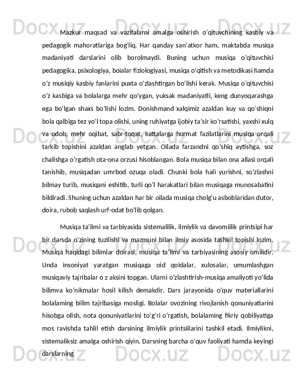 Mazkur   maqsad   va   vazifalarni   amalga   oshirish   o‘qituvchining   kasbiy   va
pedagogik   mahoratlariga   bog'liq.   Har   qanday   san’atkor   ham,   maktabda   musiqa
madaniyati   darslarini   olib   borolmaydi.   Buning   uchun   musiqa   o‘qituvchisi
pedagogika, psixologiya, boialar fiziologiyasi, musiqa o‘qitish va metodikasi hamda
o‘z musiqiy kasbiy fanlarini puxta o‘zlashtirgan bo‘lishi kerak. Musiqa o‘qituvchisi
o‘z  kasbiga va bolalarga mehr qo‘ygan, yuksak  madaniyatli,  keng dunyoqarashga
ega   bo‘lgan   shaxs   bo‘lishi   lozim.   Donishmand   xalqimiz   azaldan   kuy   va   qo'shiqni
bola qalbiga tez yo‘l topa olishi, uning ruhiyatga ijobiy ta’sir ko‘rsatishi, yaxshi xulq
va   odob,   mehr   oqibat,   sabr-toqat,   kattalarga   hurmat   fazilatlarini   musiqa   orqali
tarkib   topishini   azaldan   anglab   yetgan.   Oilada   farzandni   qo‘shiq   aytishga,   soz
chalishga o‘rgatish ota-ona orzusi hisoblangan. Bola musiqa bilan ona allasi orqali
tanishib,   musiqadan   umrbod   ozuqa   oladi.   Chunki   bola   hali   yurishni,   so‘zlashni
bilmay turib, musiqani eshitib, turli qo‘l harakatlari bilan musiqaga munosabatini
bildiradi. Shuning uchun azaldan har bir oilada musiqa cholg‘u asboblaridan dutor,
doira, rubob saqlash urf-odat bo‘lib qolgan.
Musiqa ta’limi va tarbiyasida sistemalilik, ilmiylik va davomiilik printsipi har
bir   darsda   o‘zining   tuzilishi   va   mazmuni   bilan   ilmiy   asosida   tashkil   topishi   lozim.
Musiqa   haqidagi   bilimlar   doirasi,   musiqa   ta’limi   va   tarbiyasining   asosiy   omiiidir.
Unda   insoniyat   yaratgan   musiqaga   oid   qoidalar,   xulosalar,   umumlashgan
musiqaviy tajribalar o z aksini topgan. Ularni o‘zlashtirish-musiqa amaliyoti yo‘lida
bilimva   ko‘nikmalar   hosil   kilish   demakdir.   Dars   jarayonida   o‘quv   materiallarini
bolalaming   bilim   tajribasiga   mosligi.   Bolalar   ovozining   rivojlanish   qonuniyatiarini
hisobga  olish,  nota  qonuniyatlarini   to‘g‘ri  o‘rgatish,  bolalaming  fikriy  qobiliyatiga
mos   ravishda   tahlil   etish   darsining   ilmiylik   printsiilarini   tashkil   etadi.   Ilmiylikni,
sistemaliksiz amalga oshirish qiyin. Darsning barcha o‘quv faoliyati hamda keyingi
darslarning  