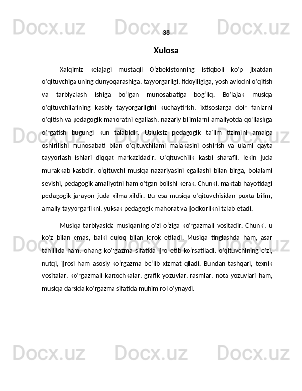 38
Xulosa
Xalqimiz   kelajagi   mustaqil   O‘zbekistonning   istiqboli   ko‘p   jixatdan
o‘qituvchiga uning dunyoqarashiga, tayyorgarligi, fidoyiligiga, yosh avlodni o‘qitish
va   tarbiyalash   ishiga   bo‘lgan   munosabatiga   bog‘liq.   Bo‘lajak   musiqa
o‘qituvchilarining   kasbiy   tayyorgarligini   kuchaytirish,   ixtisoslarga   doir   fanlarni
o‘qitish va pedagogik mahoratni egallash, nazariy bilimlarni amaliyotda qo‘llashga
o‘rgatish   bugungi   kun   talabidir.   Uzluksiz   pedagogik   ta’lim   tizimini   amalga
oshirilishi   munosabati   bilan   o‘qituvchilami   malakasini   oshirish   va   ulami   qayta
tayyorlash   ishlari   diqqat   markazidadir.   O‘qituvchilik   kasbi   sharafli,   lekin   juda
murakkab   kasbdir,   o‘qituvchi   musiqa   nazariyasini   egallashi   bilan   birga,   bolalami
sevishi, pedagogik amaliyotni ham o‘tgan boiishi kerak. Chunki, maktab hayotidagi
pedagogik   jarayon   juda   xilma-xildir.   Bu   esa   musiqa   o‘qituvchisidan   puxta   bilim,
amaliy tayyorgarlikni, yuksak pedagogik mahorat va ijodkorlikni talab etadi.
Musiqa   tarbiyasida   musiqaning   o‘zi   o‘ziga   ko‘rgazmali   vositadir.   Chunki,   u
ko‘z   bilan   emas,   balki   quloq   bilan   idrok   etiladi.   Musiqa   tinglashda   ham,   asar
tahlilida   ham,   ohang   ko‘rgazma   sifatida   ijro   etib   ko‘rsatiladi.   o‘qituvchining   o‘zi,
nutqi,   ijrosi   ham   asosiy   ko‘rgazma   bo‘lib   xizmat   qiladi.   Bundan   tashqari,   texnik
vositalar,   ko‘rgazmali   kartochkalar,   grafik   yozuvlar,   rasmlar,   nota   yozuvlari   ham,
musiqa darsida ko‘rgazma sifatida muhim rol o‘ynaydi.