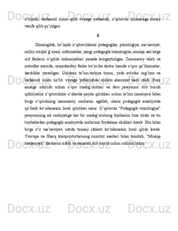 e’tiqodli,   barkamol   inson   qilib   voyaga   yetkazish,   o‘qituvchi   zimmasiga   asosiy
vazifa qilib qo‘yilgan. 
6
Shuningdek,   bo‘lajak   o‘qituvchilarni   pedagogika,   psixologiya,   ma’naviyat,
milliy istiqlol g‘oyasi, informatika, yangi pedagogik texnologiya, musiqa san’atiga
oid   fanlarni   o‘qitish   imkoniyatlari   yanada   kengaytirilgan.   Zamonaviy   talab   va
metodlar  asosida,   umumkasbiy  fanlar   bo‘yicha  dastur   hamda  o‘quv  qo‘llanmalar,
darsliklar   yaratilgan.   Uzluksiz   ta’lim-tarbiya   tizimi,   yosh   avlodni   sog‘lom   va
barkamol   inson   bo‘lib   voyaga   yetkazishda   muhim   ahamiyat   kasb   etadi.   Buni
amalga   oshirish   uchun   o‘quv   mashg‘ulotlari   va   dars   jarayonini   olib   borish
qobiliyatini   o‘qituvchilar   o‘zlarida   paydo   qilishlari   uchun   ta’lim   nazariyasi   bilan
birga   o‘qitishning   zamonaviy   usullarini   egallab,   ularni   pedagogik   amaliyotda
qo‘llash   ko‘nikmasini   hosil   qilishlari   zarur.   O‘qituvchi   “Pedagogik   texnologiya”
jarayonining   asl   mohiyatiga   har   bir   mashg‘ulotning   loyihasini   tuza   olishi   va   bu
loyihalardan pedagogik amaliyotda mohirona foydalana olishlari kerak. Shu bilan
birga   o‘z   ma’naviyati   ustida   tinmay   ishlash   ko‘nikmasini   hosil   qilish   kerak.
Yevropa   va   Sharq   kompozitorlarining   mumtoz   asarlari   bilan   tanishib,   “Musiqa
madaniyati” darslarini sifatli va samarali olib borish uchun intilishi lozim. 