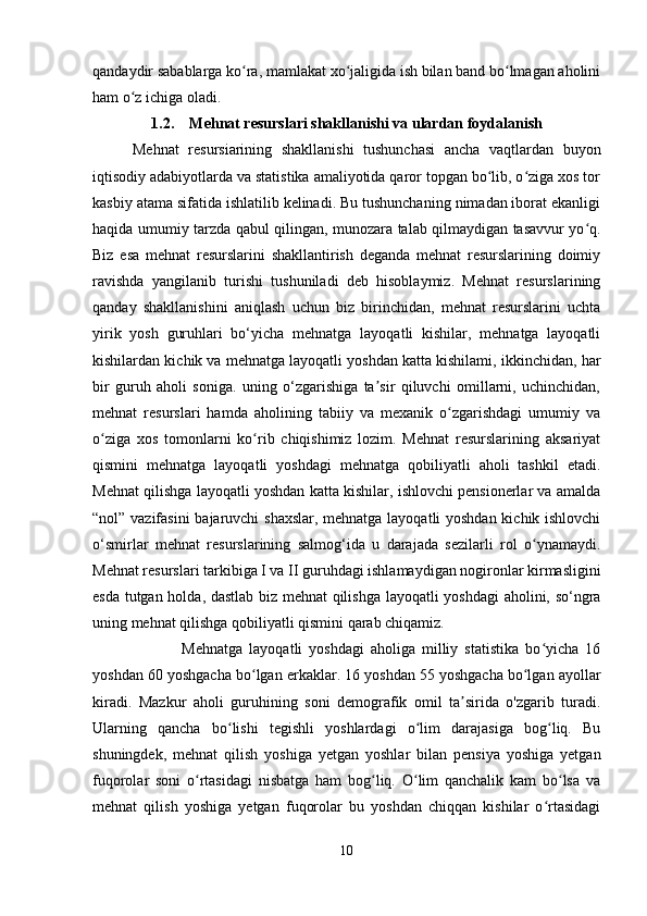 qandaydir sabablarga ko ra, mamlakat xo jaligida ish bilan band bo lmagan aholiniʻ ʻ ʻ
ham o z ichiga oladi.	
ʻ
1.2. Mehnat resurslari shakllanishi va ulardan foydalanish
  Mehnat   resursiarining   shakllanishi   tushunchasi   ancha   vaqtlardan   buyon
iqtisodiy adabiyotlarda va statistika amaliyotida qaror topgan bo lib, o ziga xos tor	
ʻ ʻ
kasbiy atama sifatida ishlatilib kelinadi. Bu tushunchaning nimadan iborat ekanligi
haqida umumiy tarzda qabul qilingan, munozara talab qilmaydigan tasavvur yo q.	
ʻ
Biz   esa   mehnat   resurslarini   shakllantirish   deganda   mehnat   resurslarining   doimiy
ravishda   yangilanib   turishi   tushuniladi   deb   hisoblaymiz.   Mehnat   resurslarining
qanday   shakllanishini   aniqlash   uchun   biz   birinchidan,   mehnat   resurslarini   uchta
yirik   yosh   guruhlari   bo‘yicha   mehnatga   layoqatli   kishilar,   mehnatga   layoqatli
kishilardan kichik va mehnatga layoqatli yoshdan katta kishilami, ikkinchidan, har
bir   guruh   aholi   soniga.   uning   o‘zgarishiga   ta sir   qiluvchi   omillarni,   uchinchidan,	
ʼ
mehnat   resurslari   hamda   aholining   tabiiy   va   mexanik   o zgarishdagi   umumiy   va	
ʻ
o ziga   xos   tomonlarni   ko rib   chiqishimiz   lozim.   Mehnat   resurslarining   aksariyat	
ʻ ʻ
qismini   mehnatga   layoqatli   yoshdagi   mehnatga   qobiliyatli   aholi   tashkil   etadi.
Mehnat qilishga layoqatli yoshdan katta kishilar, ishlovchi pensionerlar va amalda
“nol” vazifasini  bajaruvchi shaxslar, mehnatga layoqatli yoshdan kichik ishlovchi
o‘smirlar   mehnat   resurslarining   salmog‘ida   u   darajada   sezilarli   rol   o ynamaydi.	
ʻ
Mehnat resurslari tarkibiga I va II guruhdagi ishlamaydigan nogironlar kirmasligini
esda tutgan holda, dastlab biz mehnat  qilishga layoqatli yoshdagi  aholini, so‘ngra
uning mehnat qilishga qobiliyatli qismini qarab chiqamiz.
                  Mehnatga   layoqatli   yoshdagi   aholiga   milliy   statistika   bo yicha   16
ʻ
yoshdan 60 yoshgacha bo lgan erkaklar. 16 yoshdan 55 yoshgacha bo lgan ayollar	
ʻ ʻ
kiradi.   Mazkur   aholi   guruhining   soni   demografik   omil   ta sirida   o'zgarib   turadi.	
ʼ
Ularning   qancha   bo lishi   tegishli   yoshlardagi   o lim   darajasiga   bog liq.   Bu	
ʻ ʻ ʻ
shuningdek,   mehnat   qilish   yoshiga   yetgan   yoshlar   bilan   pensiya   yoshiga   yetgan
fuqorolar   soni   o rtasidagi   nisbatga   ham   bog liq.   O lim   qanchalik   kam   bo lsa   va	
ʻ ʻ ʻ ʻ
mehnat   qilish   yoshiga   yetgan   fuqorolar   bu   yoshdan   chiqqan   kishilar   o rtasidagi	
ʻ
10 