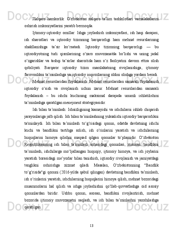 Xalqaro   hamkorlik:   O‘zbekiston   xalqaro   ta lim   tashkilotlari   vamalakalariniʼ
oshirish imkoniyatlarini yaratib bermoqda.
Ijtimoiy-iqtisodiy   omillar:   Ishga   joylashish   imkoniyatlari,   ish   haqi   darajasi,
ish   sharoitlari   va   iqtisodiy   tizimning   barqarorligi   ham   mehnat   resurslarining
shakllanishiga   ta sir   ko rsatadi.   Iqtisodiy   tizimning   barqarorligi   —   bu	
ʼ ʻ
iqtisodiyotning   turli   qismlarining   o‘zaro   muvozanatda   bo‘lishi   va   uning   jadal
o‘zgarishlar   va   tashqi   ta sirlar   sharoitida   ham   o‘z   faoliyatini   davom   ettira   olish	
ʼ
qobiliyati.   Barqaror   iqtisodiy   tizim   mamlakatning   rivojlanishiga,   ijtimoiy
farovonlikni ta minlashga va iqtisodiy inqirozlarning oldini olishga yordam beradi.	
ʼ
Mehnat resurslaridan foydalanish: Mehnat resurslaridan samarali foydalanish
iqtisodiy   o‘sish   va   rivojlanish   uchun   zarur.   Mehnat   resurslaridan   samarali
foydalanish   –   bu   ishchi   kuchining   maksimal   darajada   unumli   ishlatilishini
ta minlashga qaratilgan menejment strategiyasidir.	
ʼ
Ish   bilan   ta minlash:   Ishsizligining   kamayishi   va   ishchilarni   ishlab   chiqarish	
ʼ
jarayonlariga jalb qilish. Ish bilan ta minlashning yuksalishi iqtisodiy barqarorlikni	
ʼ
ta'minlaydi.   Ish   bilan   ta minlash   to g risidagi   qonun,   odatda   davlatning   ishchi	
ʼ ʻ ʻ
kuchi   va   bandlikni   tartibga   solish,   ish   o‘rinlarini   yaratish   va   ishchilarning
huquqlarini   himoya   qilishni   maqsad   qilgan   qonunlar   to‘plamidir.   O‘zbekiston
Respublikasining   ish   bilan   ta minlash   sohasidagi   qonunlari,   xususan,   bandlikni	
ʼ
ta minlash,   ishchilarga   mo‘ljallangan   huquqiy,   ijtimoiy   himoya,   va   ish   joylarini	
ʼ
yaratish   borasidagi   me’yorlar   bilan  tanishish,   iqtisodiy   rivojlanish   va  jamiyatdagi
tenglikni   oshirishga   xizmat   qiladi.   Masalan,   O‘zbekistonning   "Bandlik
to‘g‘risida"gi  qonuni (2016-yilda qabul qilingan) davlatning bandlikni ta minlash,	
ʼ
ish o rinlarini yaratish, ishchilarning huquqlarini himoya qilish, mehnat bozoridagi	
ʻ
muammolarni   hal   qilish   va   ishga   joylashishni   qo‘llab-quvvatlashga   oid   asosiy
qonunlardan   biridir.   Ushbu   qonun,   asosan,   bandlikni   rivojlantirish,   mehnat
bozorida   ijtimoiy   muvozanatni   saqlash,   va   ish   bilan   ta minlashni   yaxshilashga	
ʼ
qaratilgan.
13 