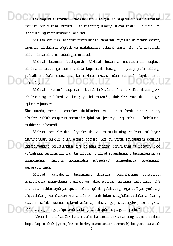 Ish haqi  va sharoitlari:  Ishchilar  uchun to g ri  ish  haqi  va mehnat  sharoitlariʻ ʻ
mehnat   resurslarini   samarali   ishlatishning   asosiy   faktorlaridan     biridir.   Bu
ishchilarning motivatsiyasini oshiradi.
Malaka   oshirish:   Mehnat   resurslaridan   samarali   foydalanish   uchun   doimiy
ravishda   ishchilarni   o qitish   va   malakalarini   oshirish   zarur.   Bu,   o‘z   navbatida,	
ʻ
ishlab chiqarish samaradorligini oshiradi.
Mehnat   bozorini   boshqarish:   Mehnat   bozorida   muvozanatni   saqlash,
ishchilarni   talablarga   mos   ravishda   taqsimlash,   kasbga   oid   yangi   yo nalishlarga	
ʻ
yo naltirish   kabi   chora-tadbirlar   mehnat   resurslaridan   samarali   foydalanishni	
ʻ
ta minlaydi. 
ʼ
Mehnat bozorini boshqarish — bu ishchi kuchi talab va taklifini, shuningdek,
ishchilarning   malakasi   va   ish   joylarini   muvofiqlashtirishni   nazarda   tutadigan
iqtisodiy jarayon.
Shu   tarzda,   mehnat   resurslari   shakllanishi   va   ulardan   foydalanish   iqtisodiy
o‘sishni,   ishlab   chiqarish   samaradorligini   va   ijtimoiy   barqarorlikni   ta minlashda	
ʼ
muhim rol o ynaydi.	
ʻ
Mehnat   resurslaridan   foydalanish   va   mamlakatning   mehnat   salohiyati
tushunchalari   bir-biri   bilan   o zaro   bog liq.   Biz   bu   yerda   foydalanish   deganda	
ʻ ʻ
iqtisodiyotning   resurslaridan   biri   bo lgan   mehnat   resurslarini   ta’riflovchi   ikki	
ʻ
yo nalishni   tushunamiz.   Bu,   birinchidan,   mehnat   resurslarining   taqsimlanishi   va	
ʻ
ikkinchidan,   ularning   mehnatidan   iqtisodiyot   tarmoqlarida   foydalanish
samaradorligidir.
Mehnat   resurslarini   taqsimlash   deganda,   resurslarning   iqtisodiyot
tarmoqlarida   ishlaydigan   qismlari   va   ishlamaydigan   qismlari   tushiniladi.   O z	
ʻ
navbatida,   ishlamaydigan   qism   mehnat   qilish   qobiliyatiga   ega   bo lgan   yoshdagi	
ʼ
o quvchilarga   va   shaxsiy   yordamchi   xo‘jalik   bilan   shug ullanuvchilarga,   harbiy	
ʻ ʻ
kuchlar   safida   xizmat   qilayotganlarga,   ishsizlarga,   shuningdek,   hech   yerda
ishlamaydiganlarga, o qimaydiganlarga va ish qidirmaydiganlarga bo linadi.	
ʻ ʻ
  Mehnat   bilan   bandlik   turlari   bo yicha   mehnat   reurslarining   taqsimlanishini	
ʻ
faqat   fuqaro   aholi   (ya’ni,   bunga   harbiy   xizmatchilar   kirmaydi)   bo yicha   kuzatish	
ʻ
14 