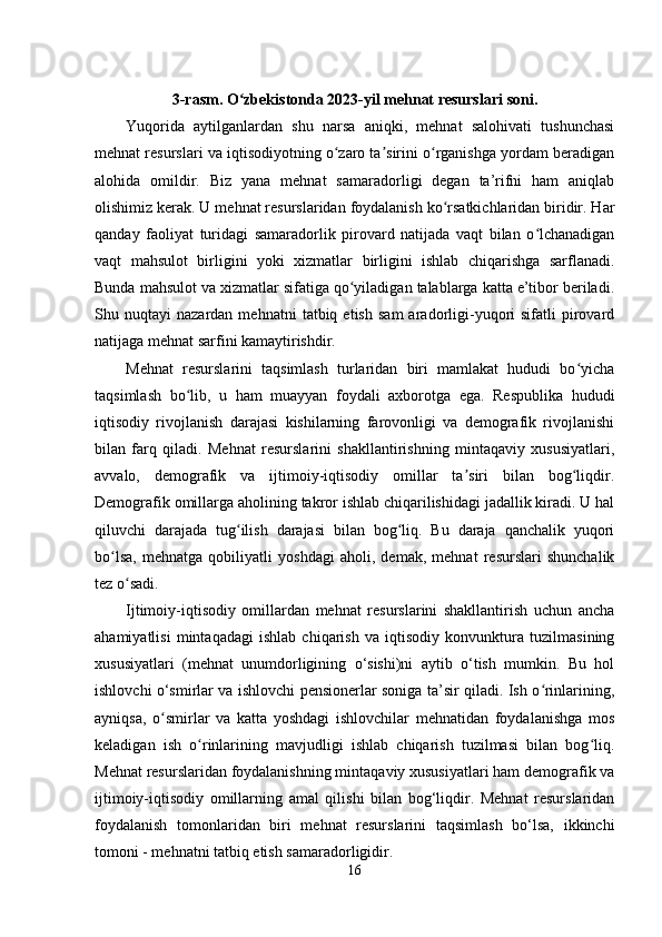 3-rasm. O zbekistonda 2023-yil mehnat resurslari soni.ʻ
Yuqorida   aytilganlardan   shu   narsa   aniqki,   mehnat   salohivati   tushunchasi
mehnat resurslari va iqtisodiyotning o zaro ta sirini o rganishga yordam beradigan	
ʻ ʼ ʻ
alohida   omildir.   Biz   yana   mehnat   samaradorligi   degan   ta’rifni   ham   aniqlab
olishimiz kerak. U mehnat resurslaridan foydalanish ko rsatkichlaridan biridir. Har	
ʻ
qanday   faoliyat   turidagi   samaradorlik   pirovard   natijada   vaqt   bilan   o lchanadigan	
ʻ
vaqt   mahsulot   birligini   yoki   xizmatlar   birligini   ishlab   chiqarishga   sarflanadi.
Bunda mahsulot va xizmatlar sifatiga qo yiladigan talablarga katta e’tibor beriladi.	
ʻ
Shu  nuqtayi   nazardan  mehnatni   tatbiq  etish   sam   aradorligi-yuqori   sifatli   pirovard
natijaga mehnat sarfini kamaytirishdir.
Mehnat   resurslarini   taqsimlash   turlaridan   biri   mamlakat   hududi   bo yicha	
ʻ
taqsimlash   bo lib,   u   ham   muayyan   foydali   axborotga   ega.   Respublika   hududi	
ʻ
iqtisodiy   rivojlanish   darajasi   kishilarning   farovonligi   va   demografik   rivojlanishi
bilan   farq   qiladi.   Mehnat   resurslarini   shakllantirishning   mintaqaviy   xususiyatlari,
avvalo,   demografik   va   ijtimoiy-iqtisodiy   omillar   ta siri   bilan   bog liqdir.	
ʼ ʻ
Demografik omillarga aholining takror ishlab chiqarilishidagi jadallik kiradi. U hal
qiluvchi   darajada   tug ilish   darajasi   bilan   bog liq.   Bu   daraja   qanchalik   yuqori	
ʻ ʻ
bo lsa,   mehnatga   qobiliyatli   yoshdagi   aholi,   demak,   mehnat   resurslari   shunchalik	
ʻ
tez o sadi.	
ʻ
Ijtimoiy-iqtisodiy   omillardan   mehnat   resurslarini   shakllantirish   uchun   ancha
ahamiyatlisi   mintaqadagi   ishlab   chiqarish   va   iqtisodiy   konvunktura   tuzilmasining
xususiyatlari   (mehnat   unumdorligining   o‘sishi)ni   aytib   o‘tish   mumkin.   Bu   hol
ishlovchi o‘smirlar va ishlovchi pensionerlar soniga ta’sir qiladi. Ish o rinlarining,	
ʻ
ayniqsa,   o smirlar   va   katta   yoshdagi   ishlovchilar   mehnatidan   foydalanishga   mos	
ʻ
keladigan   ish   o rinlarining   mavjudligi   ishlab   chiqarish   tuzilmasi   bilan   bog liq.	
ʻ ʻ
Mehnat resurslaridan foydalanishning mintaqaviy xususiyatlari ham demografik va
ijtimoiy-iqtisodiy   omillarning   amal   qilishi   bilan   bog‘liqdir.   Mehnat   resurslaridan
foydalanish   tomonlaridan   biri   mehnat   resurslarini   taqsimlash   bo‘lsa,   ikkinchi
tomoni - mehnatni tatbiq etish samaradorligidir.
16 