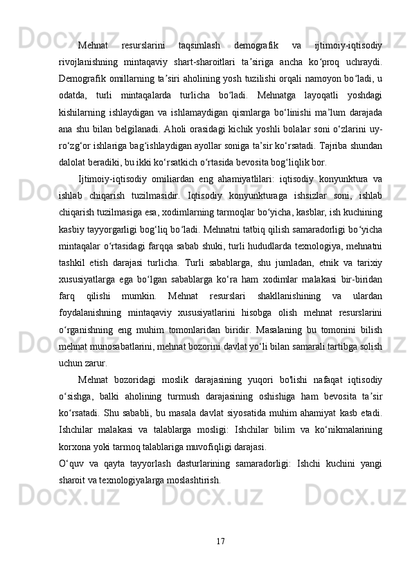 Mehnat   resurslarini   taqsimlash   demografik   va   ijtimoiy-iqtisodiy
rivojlanishning   mintaqaviy   shart-sharoitlari   ta siriga   ancha   ko proq   uchraydi.ʼ ʻ
Demografik omillarning ta siri aholining yosh tuzilishi orqali namoyon bo ladi, u	
ʼ ʻ
odatda,   turli   mintaqalarda   turlicha   bo ladi.   Mehnatga   layoqatli   yoshdagi	
ʻ
kishilarning   ishlaydigan   va   ishlamaydigan   qismlarga   bo‘linishi   ma’lum   darajada
ana  shu  bilan  belgilanadi.  Aholi  orasidagi   kichik yoshli  bolalar   soni  o‘zlarini  uy-
ro‘zg‘or ishlariga bag ishlaydigan ayollar soniga ta’sir ko‘rsatadi. Tajriba shundan	
ʻ
dalolat beradiki, bu ikki ko‘rsatkich o rtasida bevosita bog liqlik bor.	
ʻ ʻ
Ijtimoiy-iqtisodiy   omiliardan   eng   ahamiyatlilari:   iqtisodiy   konyunktura   va
ishlab   chiqarish   tuzilmasidir.   Iqtisodiy   konyunkturaga   ishsizlar   soni,   ishlab
chiqarish tuzilmasiga esa, xodimlarning tarmoqlar bo yicha, kasblar, ish kuchining	
ʻ
kasbiy tayyorgarligi bog‘liq bo ladi. Mehnatni tatbiq qilish samaradorligi bo yicha	
ʻ ʻ
mintaqalar o rtasidagi  farqqa sabab shuki, turli  hududlarda texnologiya, mehnatni	
ʻ
tashkil   etish   darajasi   turlicha.   Turli   sabablarga,   shu   jumladan,   etnik   va   tarixiy
xususiyatlarga   ega   bo lgan   sabablarga   ko‘ra   ham   xodimlar   malakasi   bir-biridan	
ʻ
farq   qilishi   mumkin.   Mehnat   resurslari   shakllanishining   va   ulardan
foydalanishning   mintaqaviy   xususiyatlarini   hisobga   olish   mehnat   resurslarini
o rganishning   eng   muhim   tomonlaridan   biridir.   Masalaning   bu   tomonini   bilish	
ʻ
mehnat munosabatlarini, mehnat bozorini davlat yo‘li bilan samarali tartibga solish
uchun zarur.
Mehnat   bozoridagi   moslik   darajasining   yuqori   bo'lishi   nafaqat   iqtisodiy
o sishga,   balki   aholining   turmush   darajasining   oshishiga   ham   bevosita   ta sir
ʻ ʼ
ko rsatadi.   Shu   sababli,   bu   masala   davlat   siyosatida   muhim   ahamiyat   kasb   etadi.
ʻ
Ishchilar   malakasi   va   talablarga   mosligi:   Ishchilar   bilim   va   ko‘nikmalarining
korxona yoki tarmoq talablariga muvofiqligi darajasi.
O‘quv   va   qayta   tayyorlash   dasturlarining   samaradorligi:   Ishchi   kuchini   yangi
sharoit va texnologiyalarga moslashtirish.
17 