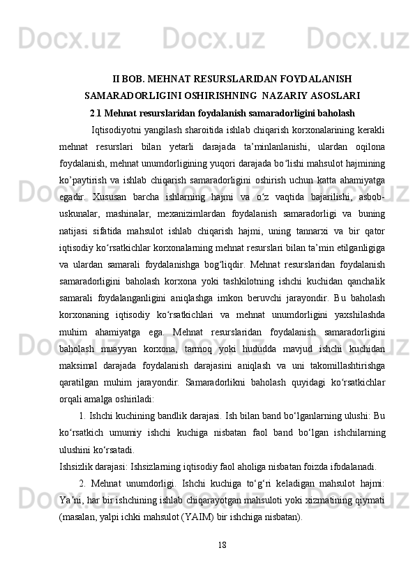 II BOB. MEHNAT RESURSLARIDAN FOYDALANISH
SAMARADORLIGINI OSHIRISHNING  NAZARIY ASOSLARI
2 . 1 Mehnat resurslaridan foydalanish samaradorligini baholash
                   Iqtisodiyotni yangilash sharoitida ishlab chiqarish korxonalarining kerakli
mehnat   resurslari   bilan   yetarli   darajada   ta’minlanlanishi,   ulardan   oqilona
foydalanish, mehnat unumdorligining yuqori darajada bo lishi mahsulot hajminingʻ
ko’paytirish   va   ishlab   chiqarish   samaradorligini   oshirish   uchun   katta   ahamiyatga
egadir.   Xususan   barcha   ishlarning   hajmi   va   o z   vaqtida   bajarilishi,   asbob-	
ʻ
uskunalar,   mashinalar,   mexanizimlardan   foydalanish   samaradorligi   va   buning
natijasi   sifatida   mahsulot   ishlab   chiqarish   hajmi,   uning   tannarxi   va   bir   qator
iqtisodiy ko rsatkichlar korxonalarning mehnat resurslari bilan ta’min etilganligiga	
ʻ
va   ulardan   samarali   foydalanishga   bog liqdir.   Mehnat   resurslaridan   foydalanish	
ʻ
samaradorligini   baholash   korxona   yoki   tashkilotning   ishchi   kuchidan   qanchalik
samarali   foydalanganligini   aniqlashga   imkon   beruvchi   jarayondir.   Bu   baholash
korxonaning   iqtisodiy   ko rsatkichlari   va   mehnat   unumdorligini   yaxshilashda	
ʻ
muhim   ahamiyatga   ega.   Mehnat   resurslaridan   foydalanish   samaradorligini
baholash   muayyan   korxona,   tarmoq   yoki   hududda   mavjud   ishchi   kuchidan
maksimal   darajada   foydalanish   darajasini   aniqlash   va   uni   takomillashtirishga
qaratilgan   muhim   jarayondir.   Samaradorlikni   baholash   quyidagi   ko rsatkichlar	
ʻ
orqali amalga oshiriladi:
1. Ishchi kuchining bandlik darajasi. Ish bilan band bo‘lganlarning ulushi: Bu
ko rsatkich   umumiy   ishchi   kuchiga   nisbatan   faol   band   bo‘lgan   ishchilarning	
ʻ
ulushini ko‘rsatadi.
Ishsizlik darajasi: Ishsizlarning iqtisodiy faol aholiga nisbatan foizda ifodalanadi.
2.   Mehnat   unumdorligi.   Ishchi   kuchiga   to‘g‘ri   keladigan   mahsulot   hajmi:
Ya ni, har bir ishchining ishlab chiqarayotgan mahsuloti yoki xizmatining qiymati
ʼ
(masalan, yalpi ichki mahsulot (YAIM) bir ishchiga nisbatan).
18 