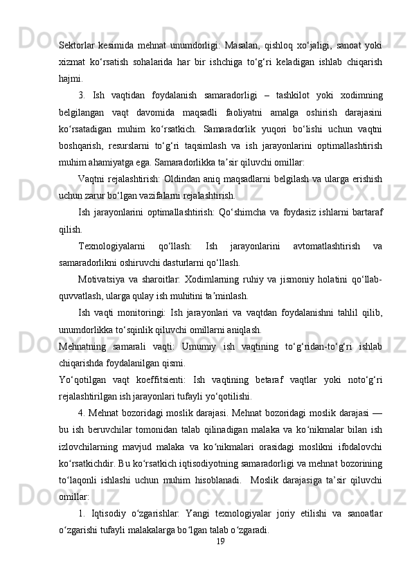 Sektorlar   kesimida   mehnat   unumdorligi:   Masalan,   qishloq   xo‘jaligi,   sanoat   yoki
xizmat   ko‘rsatish   sohalarida   har   bir   ishchiga   to‘g‘ri   keladigan   ishlab   chiqarish
hajmi.
3.   Ish   vaqtidan   foydalanish   samaradorligi   –   tashkilot   yoki   xodimning
belgilangan   vaqt   davomida   maqsadli   faoliyatni   amalga   oshirish   darajasini
ko rsatadigan   muhim   ko rsatkich.   Samaradorlik   yuqori   bo‘lishi   uchun   vaqtniʻ ʻ
boshqarish,   resurslarni   to‘g‘ri   taqsimlash   va   ish   jarayonlarini   optimallashtirish
muhim ahamiyatga ega. Samaradorlikka ta sir qiluvchi omillar:	
ʼ
Vaqtni rejalashtirish:  Oldindan aniq maqsadlarni  belgilash  va ularga erishish
uchun zarur bo‘lgan vazifalarni rejalashtirish.
Ish   jarayonlarini   optimallashtirish:   Qo‘shimcha   va   foydasiz   ishlarni   bartaraf
qilish.
Texnologiyalarni   qo‘llash:   Ish   jarayonlarini   avtomatlashtirish   va
samaradorlikni oshiruvchi dasturlarni qo‘llash.
Motivatsiya   va   sharoitlar:   Xodimlarning   ruhiy   va   jismoniy   holatini   qo‘llab-
quvvatlash, ularga qulay ish muhitini ta minlash.	
ʼ
Ish   vaqti   monitoringi:   Ish   jarayonlari   va   vaqtdan   foydalanishni   tahlil   qilib,
unumdorlikka to‘sqinlik qiluvchi omillarni aniqlash.
Mehnatning   samarali   vaqti:   Umumiy   ish   vaqtining   to‘g‘ridan-to‘g‘ri   ishlab
chiqarishda foydalanilgan qismi.
Yo‘qotilgan   vaqt   koeffitsienti:   Ish   vaqtining   betaraf   vaqtlar   yoki   noto‘g‘ri
rejalashtirilgan ish jarayonlari tufayli yo‘qotilishi.
4. Mehnat  bozoridagi moslik darajasi. Mehnat  bozoridagi moslik darajasi  —
bu   ish   beruvchilar   tomonidan   talab   qilinadigan   malaka   va   ko nikmalar   bilan   ish	
ʻ
izlovchilarning   mavjud   malaka   va   ko nikmalari   orasidagi   moslikni   ifodalovchi	
ʻ
ko rsatkichdir. Bu ko rsatkich iqtisodiyotning samaradorligi va mehnat bozorining	
ʻ ʻ
to laqonli   ishlashi   uchun   muhim   hisoblanadi.     Moslik   darajasiga   ta’sir   qiluvchi
ʻ
omillar:  
1.   Iqtisodiy   o zgarishlar:   Yangi   texnologiyalar   joriy   etilishi   va   sanoatlar	
ʻ
o zgarishi tufayli malakalarga bo lgan talab o zgaradi.  	
ʻ ʻ ʻ
19 