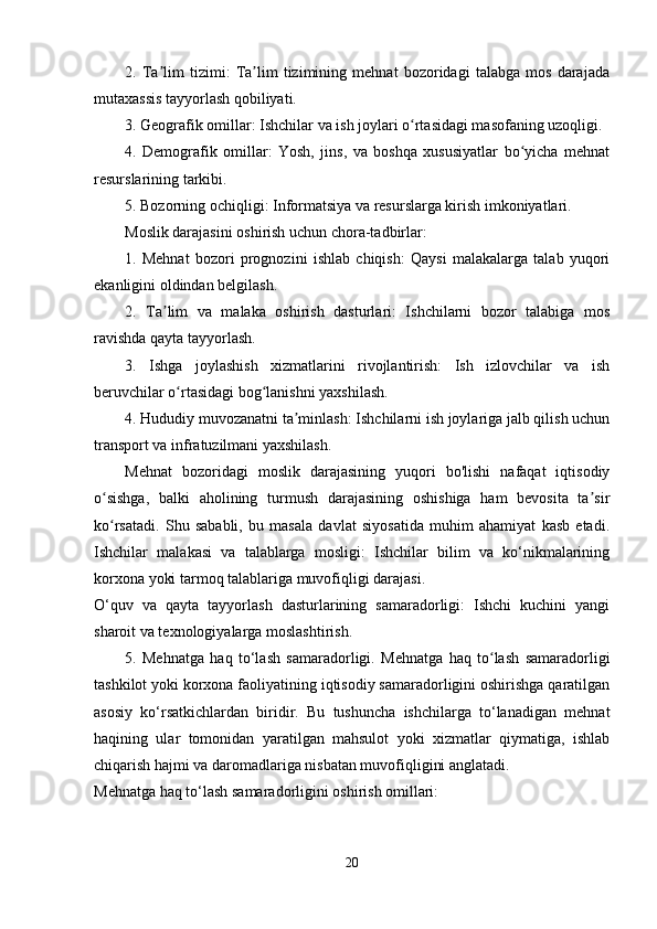 2.   Ta lim   tizimi:   Ta lim   tizimining   mehnat   bozoridagi   talabga   mos   darajadaʼ ʼ
mutaxassis tayyorlash qobiliyati.  
3. Geografik omillar: Ishchilar va ish joylari o rtasidagi masofaning uzoqligi.	
ʻ
4.   Demografik   omillar:   Yosh,   jins,   va   boshqa   xususiyatlar   bo yicha   mehnat	
ʻ
resurslarining tarkibi.  
5. Bozorning ochiqligi: Informatsiya va resurslarga kirish imkoniyatlari.  
Moslik darajasini oshirish uchun chora-tadbirlar:  
1.   Mehnat   bozori   prognozini   ishlab   chiqish:   Qaysi   malakalarga   talab   yuqori
ekanligini oldindan belgilash.  
2.   Ta lim   va   malaka   oshirish   dasturlari:   Ishchilarni   bozor   talabiga   mos	
ʼ
ravishda qayta tayyorlash.  
3.   Ishga   joylashish   xizmatlarini   rivojlantirish:   Ish   izlovchilar   va   ish
beruvchilar o rtasidagi bog lanishni yaxshilash.  	
ʻ ʻ
4. Hududiy muvozanatni ta minlash: Ishchilarni ish joylariga jalb qilish uchun	
ʼ
transport va infratuzilmani yaxshilash.  
Mehnat   bozoridagi   moslik   darajasining   yuqori   bo'lishi   nafaqat   iqtisodiy
o sishga,   balki   aholining   turmush   darajasining   oshishiga   ham   bevosita   ta sir	
ʻ ʼ
ko rsatadi.   Shu   sababli,   bu   masala   davlat   siyosatida   muhim   ahamiyat   kasb   etadi.
ʻ
Ishchilar   malakasi   va   talablarga   mosligi:   Ishchilar   bilim   va   ko‘nikmalarining
korxona yoki tarmoq talablariga muvofiqligi darajasi.
O‘quv   va   qayta   tayyorlash   dasturlarining   samaradorligi:   Ishchi   kuchini   yangi
sharoit va texnologiyalarga moslashtirish.
5.   Mehnatga   haq   to‘lash   samaradorligi.   Mehnatga   haq   to lash   samaradorligi	
ʻ
tashkilot yoki korxona faoliyatining iqtisodiy samaradorligini oshirishga qaratilgan
asosiy   ko‘rsatkichlardan   biridir.   Bu   tushuncha   ishchilarga   to‘lanadigan   mehnat
haqining   ular   tomonidan   yaratilgan   mahsulot   yoki   xizmatlar   qiymatiga,   ishlab
chiqarish hajmi va daromadlariga nisbatan muvofiqligini anglatadi.
Mehnatga haq to‘lash samaradorligini oshirish omillari:
20 