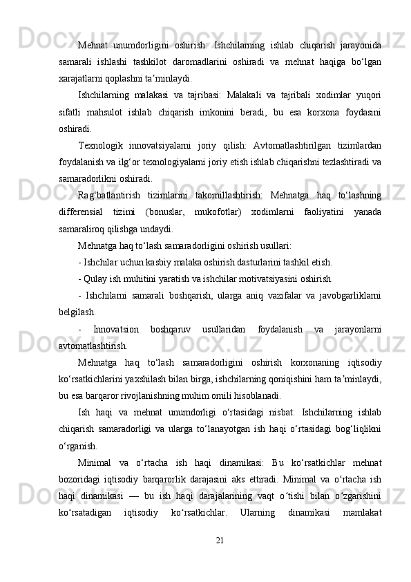 Mehnat   unumdorligini   oshirish:   Ishchilarning   ishlab   chiqarish   jarayonida
samarali   ishlashi   tashkilot   daromadlarini   oshiradi   va   mehnat   haqiga   bo‘lgan
xarajatlarni qoplashni ta minlaydi.ʼ
Ishchilarning   malakasi   va   tajribasi:   Malakali   va   tajribali   xodimlar   yuqori
sifatli   mahsulot   ishlab   chiqarish   imkonini   beradi,   bu   esa   korxona   foydasini
oshiradi.
Texnologik   innovatsiyalarni   joriy   qilish:   Avtomatlashtirilgan   tizimlardan
foydalanish va ilg‘or texnologiyalarni joriy etish ishlab chiqarishni tezlashtiradi va
samaradorlikni oshiradi.
Rag‘batlantirish   tizimlarini   takomillashtirish:   Mehnatga   haq   to‘lashning
differensial   tizimi   (bonuslar,   mukofotlar)   xodimlarni   faoliyatini   yanada
samaraliroq qilishga undaydi.
Mehnatga haq to‘lash samaradorligini oshirish usullari:
- Ishchilar uchun kasbiy malaka oshirish dasturlarini tashkil etish.
- Qulay ish muhitini yaratish va ishchilar motivatsiyasini oshirish.
-   Ishchilarni   samarali   boshqarish,   ularga   aniq   vazifalar   va   javobgarliklarni
belgilash.
-   Innovatsion   boshqaruv   usullaridan   foydalanish   va   jarayonlarni
avtomatlashtirish.
Mehnatga   haq   to‘lash   samaradorligini   oshirish   korxonaning   iqtisodiy
ko‘rsatkichlarini yaxshilash bilan birga, ishchilarning qoniqishini ham ta minlaydi,	
ʼ
bu esa barqaror rivojlanishning muhim omili hisoblanadi.
Ish   haqi   va   mehnat   unumdorligi   o‘rtasidagi   nisbat:   Ishchilarning   ishlab
chiqarish   samaradorligi   va   ularga   to‘lanayotgan   ish   haqi   o‘rtasidagi   bog‘liqlikni
o‘rganish.
Minimal   va   o‘rtacha   ish   haqi   dinamikasi:   Bu   ko‘rsatkichlar   mehnat
bozoridagi   iqtisodiy   barqarorlik   darajasini   aks   ettiradi.   Minimal   va   o rtacha   ish
ʻ
haqi   dinamikasi   —   bu   ish   haqi   darajalarining   vaqt   o tishi   bilan   o zgarishini	
ʻ ʻ
ko rsatadigan   iqtisodiy   ko rsatkichlar.   Ularning   dinamikasi   mamlakat	
ʻ ʻ
21 