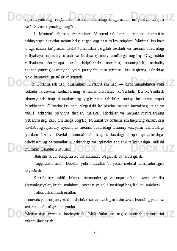 iqtisodiyotining   rivojlanishi,   mehnat   bozoridagi   o zgarishlar,   inflyatsiya   darajasiʻ
va hukumat siyosatiga bog liq.	
ʻ
1.   Minimal   ish   haqi   dinamikasi:   Minimal   ish   haqi   —   mehnat   sharoitida
ishlayotgan shaxslar uchun belgilangan eng past to lov miqdori. Minimal ish haqi	
ʻ
o zgarishlari   ko pincha   davlat   tomonidan   belgilab   beriladi   va   mehnat   bozoridagi	
ʻ ʻ
inflyatsiya,   iqtisodiy   o sish   va   boshqa   ijtimoiy   omillarga   bog liq.   O'zgarishlar	
ʻ ʻ
inflyatsiya   darajasiga   qarab   belgilanishi   mumkin,   shuningdek,   mahalliy
iqtisodiyotning   kuchayishi   yoki   pasayishi   ham   minimal   ish   haqining   oshishiga
yoki kamayishiga ta sir ko rsatadi.  	
ʼ ʻ
        2.   O'rtacha   ish   haqi   dinamikasi:   O'rtacha   ish   haqi   —   biror   mamlakatda   yoki
sohada   ishlovchi   xodimlarning   o rtacha   maoshini   ko rsatadi.   Bu   ko rsatkich	
ʻ ʻ ʻ
shaxsiy   ish   haqi   darajalarining   yig indisini   ishchilar   soniga   bo linishi   orqali	
ʻ ʻ
hisoblanadi.   O rtacha   ish   haqi   o zgarishi   ko pincha   mehnat   bozoridagi   talab   va	
ʻ ʻ ʻ
taklif,   sektorlar   bo yicha   farqlar,   malakali   ishchilar   va   mehnat   resurslarining	
ʻ
yetishmasligi kabi omillarga bog liq. Minimal va o'rtacha ish haqining dinamikasi	
ʻ
davlatning iqtisodiy siyosati  va mehnat bozoridagi umumiy vaziyatni tushunishga
yordam   beradi.   Davlat   minimal   ish   haqi   o rtasidagi   farqni   qisqartirishga,	
ʻ
ishchilarning   daromadlarini   oshirishga   va   iqtisodiy   adolatni   ta minlashga   intilishi	
ʼ
mumkin. Baholash usullari:
Statistik tahlil: Raqamli ko‘rsatkichlarni o‘rganish va tahlil qilish.
Taqqoslash   usuli:   Davrlar   yoki   hududlar   bo‘yicha   mehnat   samaradorligini
qiyoslash.
Korrelatsion   tahlil:   Mehnat   samaradorligi   va   unga   ta’sir   etuvchi   omillar
(texnologiyalar, ishchi malakasi, investitsiyalar) o‘rtasidagi bog‘liqlikni aniqlash.
Takomillashtirish usullari:
Innovatsiyalarni joriy etish: Ishchilar samaradorligini oshiruvchi texnologiyalar va
avtomatlashtirilgan jarayonlar.
Motivatsiya   tizimini   kuchaytirish:   Mukofotlar   va   rag‘batlantirish   dasturlarini
takomillashtirish.
22 