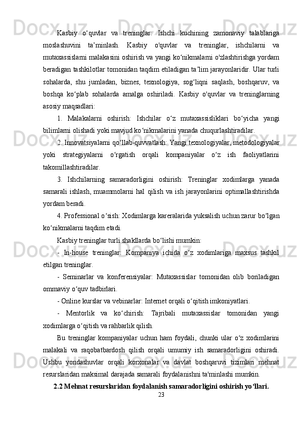 Kasbiy   o‘quvlar   va   treninglar:   Ishchi   kuchining   zamonaviy   talablariga
moslashuvini   ta’minlash.   Kasbiy   o'quvlar   va   treninglar,   ishchilarni   va
mutaxassislarni malakasini oshirish va yangi ko nikmalarni o'zlashtirishga yordamʻ
beradigan tashkilotlar tomonidan taqdim etiladigan ta lim jarayonlaridir. Ular turli	
ʼ
sohalarda,   shu   jumladan,   biznes,   texnologiya,   sog liqni   saqlash,   boshqaruv,   va
ʻ
boshqa   ko plab   sohalarda   amalga   oshiriladi.   Kasbiy   o'quvlar   va   treninglarning	
ʻ
asosiy maqsadlari:
1.   Malakalarni   oshirish:   Ishchilar   o z   mutaxassisliklari   bo yicha   yangi	
ʻ ʻ
bilimlarni olishadi yoki mavjud ko nikmalarini yanada chuqurlashtiradilar.	
ʻ
2. Innovatsiyalarni qo llab-quvvatlash: Yangi texnologiyalar, metodologiyalar	
ʻ
yoki   strategiyalarni   o rgatish   orqali   kompaniyalar   o z   ish   faoliyatlarini	
ʻ ʻ
takomillashtiradilar.
3.   Ishchilarning   samaradorligini   oshirish:   Treninglar   xodimlarga   yanada
samarali   ishlash,   muammolarni   hal   qilish   va   ish   jarayonlarini   optimallashtirishda
yordam beradi.
4. Professional o sish: Xodimlarga kareralarida yuksalish uchun zarur bo lgan	
ʻ ʻ
ko nikmalarni taqdim etadi.	
ʻ
Kasbiy treninglar turli shakllarda bo lishi mumkin:	
ʻ
-   In-house   treninglar:   Kompaniya   ichida   o z   xodimlariga   maxsus   tashkil	
ʻ
etilgan treninglar.
-   Seminarlar   va   konferensiyalar:   Mutaxassislar   tomonidan   olib   boriladigan
ommaviy o quv tadbirlari.	
ʻ
- Online kurslar va vebinarlar: Internet orqali o qitish imkoniyatlari.	
ʻ
-   Mentorlik   va   ko chirish:   Tajribali   mutaxassislar   tomonidan   yangi	
ʻ
xodimlarga o qitish va rahbarlik qilish.	
ʻ
Bu   treninglar   kompaniyalar   uchun   ham   foydali,   chunki   ular   o z   xodimlarini	
ʻ
malakali   va   raqobatbardosh   qilish   orqali   umumiy   ish   samaradorligini   oshiradi.
Ushbu   yondashuvlar   orqali   korxonalar   va   davlat   boshqaruvi   tizimlari   mehnat
resurslaridan maksimal darajada samarali foydalanishni ta'minlashi mumkin. 
2.2 Mehnat resurslaridan foydalanish samaradorligini oshirish yo llari.	
ʻ
23 