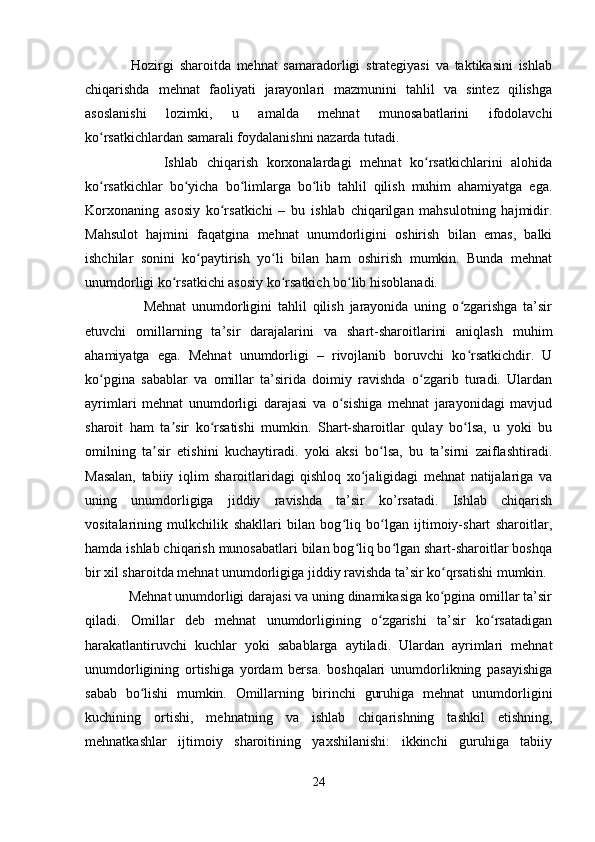                 Hozirgi   sharoitda   mehnat   samaradorligi   strategiyasi   va   taktikasini   ishlab
chiqarishda   mehnat   faoliyati   jarayonlari   mazmunini   tahlil   va   sintez   qilishga
asoslanishi   lozimki,   u   amalda   mehnat   munosabatlarini   ifodolavchi
ko rsatkichlardan samarali foydalanishni nazarda tutadi.ʻ
                  Ishlab   chiqarish   korxonalardagi   mehnat   ko rsatkichlarini   alohida	
ʻ
ko rsatkichlar   bo yicha   bo limlarga   bo lib   tahlil   qilish   muhim   ahamiyatga   ega.	
ʻ ʻ ʻ ʻ
Korxonaning   asosiy   ko rsatkichi   –   bu   ishlab   chiqarilgan   mahsulotning   hajmidir.	
ʻ
Mahsulot   hajmini   faqatgina   mehnat   unumdorligini   oshirish   bilan   emas,   balki
ishchilar   sonini   ko paytirish   yo li   bilan   ham   oshirish   mumkin.   Bunda   mehnat	
ʻ ʻ
unumdorligi ko rsatkichi asosiy ko rsatkich bo lib hisoblanadi.	
ʻ ʻ ʻ
                    Mehnat   unumdorligini   tahlil   qilish   jarayonida   uning   o zgarishga   ta’sir	
ʻ
etuvchi   omillarning   ta’sir   darajalarini   va   shart-sharoitlarini   aniqlash   muhim
ahamiyatga   ega.   Mehnat   unumdorligi   –   rivojlanib   boruvchi   ko rsatkichdir.   U
ʻ
ko pgina   sabablar   va   omillar   ta’sirida   doimiy   ravishda   o zgarib   turadi.   Ulardan	
ʻ ʻ
ayrimlari   mehnat   unumdorligi   darajasi   va   o sishiga   mehnat   jarayonidagi   mavjud	
ʻ
sharoit   ham   ta sir   ko rsatishi   mumkin.   Shart-sharoitlar   qulay   bo lsa,   u   yoki   bu	
ʼ ʻ ʻ
omilning   ta sir   etishini   kuchaytiradi.   yoki   aksi   bo lsa,   bu   ta’sirni   zaiflashtiradi.	
ʼ ʻ
Masalan,   tabiiy   iqlim   sharoitlaridagi   qishloq   xo jaligidagi   mehnat   natijalariga   va	
ʻ
uning   unumdorligiga   jiddiy   ravishda   ta’sir   ko’rsatadi.   Ishlab   chiqarish
vositalarining   mulkchilik   shakllari   bilan   bog liq   bo lgan   ijtimoiy-shart   sharoitlar,	
ʻ ʻ
hamda ishlab chiqarish munosabatlari bilan bog liq bo lgan shart-sharoitlar boshqa	
ʻ ʻ
bir xil sharoitda mehnat unumdorligiga jiddiy ravishda ta’sir ko qrsatishi mumkin.	
ʻ
            Mehnat unumdorligi darajasi va uning dinamikasiga ko pgina omillar ta’sir
ʻ
qiladi.   Omillar   deb   mehnat   unumdorligining   o zgarishi   ta’sir   ko rsatadigan	
ʻ ʻ
harakatlantiruvchi   kuchlar   yoki   sabablarga   aytiladi.   Ulardan   ayrimlari   mehnat
unumdorligining   ortishiga   yordam   bersa.   boshqalari   unumdorlikning   pasayishiga
sabab   bo lishi   mumkin.   Omillarning   birinchi   guruhiga   mehnat   unumdorligini	
ʻ
kuchining   ortishi,   mehnatning   va   ishlab   chiqarishning   tashkil   etishning,
mehnatkashlar   ijtimoiy   sharoitining   yaxshilanishi:   ikkinchi   guruhiga   tabiiy
24 