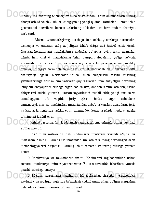 moddiy   resurslarning   tejalishi;   mashinalar   va   asbob-uskunalar   ixtisoslashuvining
chuqurlashuvi  va shu kabilar, energiyaning yangi qudratli manbalari – atom ichki
geomaterial   kosmik   va   hokazo   turlarining   o zlashtirilishi   ham   muhim   ahamiyatʻ
kasb etadi.
                  Mehnat   unumdorligining   o sishiga   doir   tashkiliy   omilarga   korxonalar,	
ʻ
tarmoqlar   va   umuman   xalq   xo jaligida   ishlab   chiqarishni   tashkil   etish   kiradi.	
ʻ
Xususan   korxonalarni   mamlakatimiz   xududlar   bo yicha   joylashtirish,   mamlakat	
ʻ
ichida,   ham   chet   el   mamalakatlar   bilan   transport   aloqalarini   yo lga   qo yish,	
ʻ ʻ
korxonalarni   ixtisolslashtirish   va   ularni   keyinchalik   kooperasiyalashuvi,   moddiy
texnika,   energiya   ta’minoti   ta’mirlash   xizmat   ko rsatish   va   hokazolar   katta	
ʻ
ahamiyatga   egadir.   Korxonalar   ichida   ishlab   chiqarishni   tashkil   etishning
yaxshilanishiga   doir   muhim   vazifalar   quyidagilardir:   rivojlanayotgan   bozorning
istiqbolli   ehtiyojlarini   hisobga   olgan   haolda   rivojlantirish   sifatini   oshirish;   ishlab
chiqarishni   tashkiliy-texnik   jixatdan   tayyorlashni   tashkil   etish;   yangi   texnika   va
texnologiyani   o z   vaqtida   joriy   qilish;   ishlab   turgan   asboblarni	
ʻ
zamonaviylashtirish;   mashinalar,   mexanizmlar,   asbob   uskunalar,   aparatlarni   joriy
va   kapital   ta’minlashni   tashkil   etish,   shuningdek,   korxona   ichida   moddiy-texnika
ta’minotini tashkil etish.
            Mehnat   resurslaridan   foydalanish   samaradorligini   oshirish   uchun   quyidagi
yo llar mavjud:	
ʻ
1.   Ta lim   va   malaka   oshirish:   Xodimlarni   muntazam   ravishda   o qitish   va	
ʼ ʻ
malakasini oshirish ularning ish samaradorligini oshiradi. Yangi texnologiyalar va
metodologiyalarni   o rganish,   ularning   ishini   samarali   va   tezroq   qilishga   yordam	
ʻ
beradi.
2.   Motivatsiya   va   mukofotlash   tizimi:   Xodimlarni   rag batlantirish   uchun	
ʻ
samarali motivatsiya tizimini yaratish zarur. Bu, o z navbatida, ishchilarni yanada	
ʻ
yaxshi ishlashga undaydi.
3.   Mehnat   sharoitlarini   yaxshilash:   Ish   joylaridagi   sharoitlar,   ergonomika,
xavfsizlik va sog'liqni saqlashni ta minlash xodimlarning ishga bo lgan qiziqishini	
ʼ ʻ
oshiradi va ularning samaradorligini oshiradi.
26 