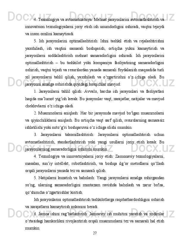 4. Texnologiya va avtomatizatsiya: Mehnat jarayonlarini avtomatlashtirish va
innovatsion  texnologiyalarni   joriy  etish  ish  unumdorligini  oshiradi,  vaqtni  tejaydi
va inson omilini kamaytiradi.
5.   Ish   jarayonlarini   optimallashtirish:   Ishni   tashkil   etish   va   rejalashtirishni
yaxshilash,   ish   vaqtini   samarali   boshqarish,   ortiqcha   yukni   kamaytirish   va
jarayonlarni   soddalashtirish   mehnat   samaradorligini   oshiradi.   Ish   jarayonlarini
optimallashtirish   –   bu   tashkilot   yoki   kompaniya   faoliyatining   samaradorligini
oshirish, vaqtni tejash va resurslardan yanada samarali foydalanish maqsadida turli
xil   jarayonlarni   tahlil   qilish,   yaxshilash   va   o zgartirishni   o z   ichiga   oladi.   Buʻ ʻ
jarayonni amalga oshirishda quyidagi bosqichlar mavjud:
1.   Jarayonlarni   tahlil   qilish:   Avvalo,   barcha   ish   jarayonlari   va   faoliyatlari
haqida ma lumot yig ish kerak. Bu jarayonlar vaqt, xarajatlar, natijalar va mavjud	
ʼ ʻ
cheklovlarni o z ichiga oladi.	
ʻ
2.   Muammolarni   aniqlash:   Har   bir   jarayonda   mavjud   bo lgan   muammolarni	
ʻ
va   qiyinchiliklarni   aniqlash.   Bu   ortiqcha   vaqt   sarf   qilish,   resurslarning   samarasiz
ishlatilishi yoki noto g ri boshqaruvni o z ichiga olishi mumkin.	
ʻ ʻ ʻ
3.   Jarayonlarni   takomillashtirish:   Jarayonlarni   optimallashtirish   uchun
avtomatlashtirish,   standartlashtirish   yoki   yangi   usullarni   joriy   etish   kerak.   Bu
jarayonlarning samaradorligini oshirishi mumkin.
4.   Texnologiya   va   innovatsiyalarni   joriy   etish:   Zamonaviy   texnologiyalarni,
masalan,   sun iy   intellekt,   robotlashtirish,   va   boshqa   ilg or   metodlarni   qo llash	
ʼ ʻ ʻ
orqali jarayonlarni yanada tez va samarali qilish.
5.   Natijalarni   kuzatish   va   baholash:   Yangi   jarayonlarni   amalga   oshirgandan
so ng,   ularning   samaradorligini   muntazam   ravishda   baholash   va   zarur   bo'lsa,	
ʻ
qo shimcha o zgartirishlar kiritish.
ʻ ʻ
Ish jarayonlarini optimallashtirish tashkilotlarga raqobatbardoshligini oshirish
va xarajatlarni kamaytirish imkonini beradi.
6.   Jamoa   ishini   rag batlantirish:   Jamoaviy   ish   muhitini   yaratish   va   xodimlar	
ʻ
o rtasidagi hamkorlikni rivojlantirish orqali muammolarni tez va samarali hal etish	
ʻ
mumkin.
27 