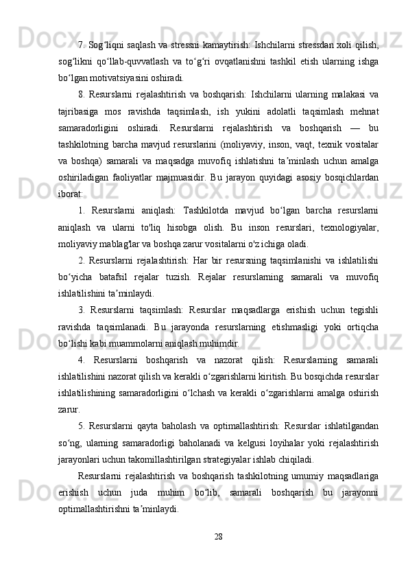 7. Sog liqni saqlash va stressni  kamaytirish: Ishchilarni stressdan xoli qilish,ʻ
sog likni   qo llab-quvvatlash   va   to g ri   ovqatlanishni   tashkil   etish   ularning   ishga	
ʻ ʻ ʻ ʻ
bo lgan motivatsiyasini oshiradi.
ʻ
8.   Resurslarni   rejalashtirish   va   boshqarish:   Ishchilarni   ularning   malakasi   va
tajribasiga   mos   ravishda   taqsimlash,   ish   yukini   adolatli   taqsimlash   mehnat
samaradorligini   oshiradi.   Resurslarni   rejalashtirish   va   boshqarish   —   bu
tashkilotning   barcha   mavjud   resurslarini   (moliyaviy,   inson,   vaqt,   texnik   vositalar
va   boshqa)   samarali   va   maqsadga   muvofiq   ishlatishni   ta minlash   uchun   amalga	
ʼ
oshiriladigan   faoliyatlar   majmuasidir.   Bu   jarayon   quyidagi   asosiy   bosqichlardan
iborat:
1.   Resurslarni   aniqlash:   Tashkilotda   mavjud   bo lgan   barcha   resurslarni
ʻ
aniqlash   va   ularni   to'liq   hisobga   olish.   Bu   inson   resurslari,   texnologiyalar,
moliyaviy mablag'lar va boshqa zarur vositalarni o'z ichiga oladi.
2.   Resurslarni   rejalashtirish:   Har   bir   resursning   taqsimlanishi   va   ishlatilishi
bo yicha   batafsil   rejalar   tuzish.   Rejalar   resurslarning   samarali   va   muvofiq	
ʻ
ishlatilishini ta minlaydi.	
ʼ
3.   Resurslarni   taqsimlash:   Resurslar   maqsadlarga   erishish   uchun   tegishli
ravishda   taqsimlanadi.   Bu   jarayonda   resurslarning   etishmasligi   yoki   ortiqcha
bo lishi kabi muammolarni aniqlash muhimdir.	
ʻ
4.   Resurslarni   boshqarish   va   nazorat   qilish:   Resurslarning   samarali
ishlatilishini nazorat qilish va kerakli o zgarishlarni kiritish. Bu bosqichda resurslar	
ʻ
ishlatilishining samaradorligini  o lchash va  kerakli  o zgarishlarni  amalga oshirish	
ʻ ʻ
zarur.
5.   Resurslarni   qayta   baholash   va   optimallashtirish:   Resurslar   ishlatilgandan
so ng,   ularning   samaradorligi   baholanadi   va   kelgusi   loyihalar   yoki   rejalashtirish	
ʻ
jarayonlari uchun takomillashtirilgan strategiyalar ishlab chiqiladi.
Resurslarni   rejalashtirish   va   boshqarish   tashkilotning   umumiy   maqsadlariga
erishish   uchun   juda   muhim   bo lib,   samarali   boshqarish   bu   jarayonni	
ʻ
optimallashtirishni ta minlaydi.	
ʼ
28 