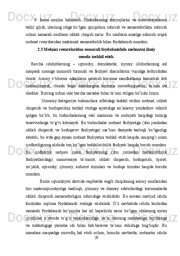 9.   Inson   omilini   baholash:   Xodimlarning   ehtiyojlarini   va   motivatsiyalarini
tahlil qilish, ularning ishga bo lgan qiziqishini oshirish va samaradorlikni oshirishʻ
uchun samarali  usullarni  ishlab chiqish zarur. Bu usullarni  amalga oshirish orqali
mehnat resurslaridan maksimal samaradorlik bilan foydalanish mumkin.
2.3 Mehnat resurslaridan samarali foydalanishda mehnatni ilmiy
asosda tashkil etish.
Barcha   islohotlarning   –   iqtisodiy,   demokratik,   siyosiy   islohotlaming   asl
maqsadi   insonga   munosib   turmush   va   faoliyat   sharoitlarini   vujudga   keltirishdan
iborat.   Asosiy   e’tiborini   odamlarni   qaratish   korxona   manfaatlarini   kamsitish   deb
tushunilmaydi,   chunki   faqat   odamlargina   korxona   muvafaqqiyatini,   ta’min   eta
oladilar. Burring uchun ular barcha narsalar bilan ta’min etilgan bo’lishi lozim.
                     Umumiy kategoriya tushunchasi  sifatidagi tashkil  etishni  mehnat, ishlab
chiqarish   va   boshqarishni   tashkil   etishga   ajratishga   an’anaviy   yondashuv   eskirib
qolgan   bo lib,   bu   tushnchalarning   real   mazmuni   va   mohiyati   haqidagi   hozirgi	
ʻ
tasavvurlarga   to g ri   kelmaydi.   Bu   tushnchalar   mehnat   faoliyatiga   (shu   jumladan	
ʻ ʻ
ishlab   chiqarish   va   boshqaruv   faoliyatiga)   ma’lum   darajada   taaluqli   bo lganligi	
ʻ
sababli, bu erda gap aynan mehnat faoliyatini tashkil etish haqida, aniqrog i inson
ʻ
ijodkorligining alohida turi bo lgan tashkilotchilik faoliyati haqida borish mumkin.	
ʻ
Bu   ijodkorlik   natijasi   inson   faoliyatining   (shu   jumladan   tashkilotchilik
faoliyatlaridagi)   innnovasiya   ta’minot,   ishlab   chiqarish,   boshqarish,   tijorat,
xo jalik,   iqtisodiy,   ijtimoiy,   axborot   tizimlari   va   boshqa   tizimlar   haqida   borishi	
ʻ
mumkin.
                Bozor iqtisodiyoti davrida raqobatda engib chiqishning asosiy omillaridan
biri   makroiqtisodiyotga   taalluqli,   ijtimoiy   va   shaxsiy   sektorlardagi   korxonalarda
ishlab   chiqarish   samaradorligini   oshirishga   erishishdir.   Bu   asosan   mavjud   ishchi
kuchidan   oqilona   foydalanish   evaziga   erishiladi.   O z   navbatida   ishchi   kuchidan	
ʻ
samarali   foydalanish   ko pincha   har   xil   bajarilishi   zarur   bo lgan   ishlaming   ayrim	
ʻ ʻ
ijrochilari   o rtasida   to g ri   taqsimlanishga,   ya’ni   ularning   malakasiga,   tajribasiga	
ʻ ʻ ʻ
va   zukkoligiga   yarasha   ish   bilan   bab-baravar   ta’min   etilishiga   bog liqdir.   Bu	
ʻ
masalani   maqsadga   muvofiq   hal   etish   uchun,   birinchi   navbatda,   mehnatni   ishchi
29 