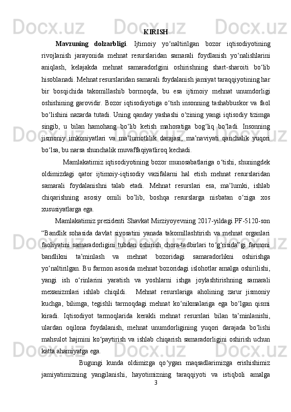 KIRISH
Mavzuning   dolzarbligi .   Ijtimoiy   yo naltirilgan   bozor   iqtisodiyotiningʻ
rivojlanish   jarayonida   mehnat   resurslaridan   samarali   foydlanish   yo nalishlarini	
ʻ
aniqlash,   kelajakda   mehnat   samaradorlgini   oshirishning   shart-sharoiti   bo lib	
ʻ
hisoblanadi. Mehnat resurslaridan samarali foydalanish jamiyat taraqqiyotining har
bir   bosqichida   takomillashib   bormoqda,   bu   esa   ijtimoiy   mehnat   unumdorligi
oshishining   garovidir.   Bozor   iqtisodiyotiga   o tish   insonning   tashabbuskor   va   faol	
ʻ
bo lishini  nazarda tutadi. Uning qanday yashashi  o zining yangi iqtisodiy tizimga	
ʻ ʻ
singib,   u   bilan   hamohang   bo lib   ketish   mahoratiga   bog liq   bo ladi.   Insonning	
ʻ ʻ ʻ
jismoniy   imkoniyatlari   va   ma’lumotlilik   darajasi,   ma’naviyati   qanchalik   yuqori
bo lsa, bu narsa shunchalik muvaffaqiyatliroq kechadi.	
ʻ
                 Mamlakatimiz iqtisodiyotining bozor  munosabatlariga  o tishi, shuningdek	
ʻ
oldimizdagi   qator   ijtimoiy-iqtisodiy   vazifalarni   hal   etish   mehnat   resurslaridan
samarali   foydalanishni   talab   etadi.   Mehnat   resurslari   esa,   ma’lumki,   ishlab
chiqarishning   asosiy   omili   bo’lib,   boshqa   resurslarga   nisbatan   o ziga   xos	
ʻ
xususiyatlarga ega. 
Mamlakatimiz prezidenti Shavkat Mirziyoyevning 2017-yildagi PF-5120-son
“Bandlik   sohasida   davlat   siyosatini   yanada   takomillashtirish   va   mehnat   organlari
faoliyatini   samaradorligini   tubdan   oshirish   chora-tadbirlari   to g risida”gi   farmoni	
ʻ ʻ
bandlikni   ta’minlash   va   mehnat   bozoridagi   samaradorlikni   oshirishga
yo‘naltirilgan. Bu farmon asosida mehnat bozoridagi islohotlar amalga oshirilishi,
yangi   ish   o‘rinlarini   yaratish   va   yoshlarni   ishga   joylashtirishning   samarali
mexanizmlari   ishlab   chiqildi.     Mehnat   resurslariga   aholining   zarur   jismoniy
kuchga,   bilimga,   tegishli   tarmoqdagi   mehnat   ko nikmalariga   ega   bo lgan   qismi	
ʻ ʻ
kiradi.   Iqtisodiyot   tarmoqlarida   kerakli   mehnat   resurslari   bilan   ta’minlanishi,
ulardan   oqilona   foydalanish,   mehnat   unumdorligining   yuqori   darajada   bo lishi	
ʻ
mahsulot   hajmini   ko paytirish   va   ishlab   chiqarish   samaradorligini   oshirish   uchun	
ʻ
katta ahamiyatga ega.
                  Bugungi   kunda   oldimizga   qo ygan   maqsadlarimizga   erishishimiz	
ʻ
jamiyatimizning   yangilanishi,   hayotimizning   taraqqiyoti   va   istiqboli   amalga
3 