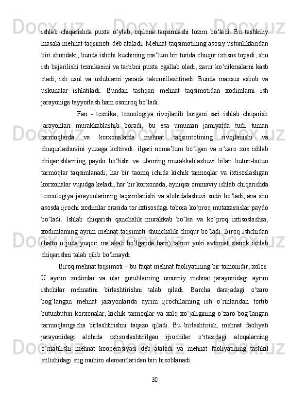 ishlab   chiqarishda   puxta   o ylab,   oqilona   taqsimlashi   lozim   bo ladi.   Bu   tashkiliyʻ ʻ
masala mehnat taqsimoti deb ataladi. Mehnat taqsimotining asosiy ustunliklaridan
biri shundaki, bunda ishchi kuchining ma’lum bir turida chuqur ixtisos topadi, shu
ish bajarilishi texnikasini va tartibni puxta egallab oladi, zarur ko nikmalarni kasb	
ʻ
etadi,   ish   usul   va   uslublami   yanada   takomillashtiradi.   Bunda   maxsus   asbob   va
uskunalar   ishlatiladi.   Bundan   tashqari   mehnat   taqsimotidan   xodimlarni   ish
jarayoniga tayyorlash ham osonroq bo’ladi.
                      Fan   -   texnika,   texnologiya   rivojlanib   borgani   sari   ishlab   chiqarish
jarayonlari   murakkablashib   boradi,   bu   esa   umuman   jamiyatda   turli   tuman
tarmoqlarda   va   korxonalarda   mehnat   taqsimtotining   rivojlanishi   va
chuqurlashuvini   yuzaga   keltiradi:   ilgari   noma’lum   bo lgan   va   o zaro   xos   ishlab	
ʻ ʻ
chiqarishlarning   paydo   bo lishi   va   ularning   murakkablashuvi   bilan   butun-butun	
ʻ
tarmoqlar   taqsimlanadi;   har   bir   taomq   ichida   kichik   tarmoqlar   va   ixtisoslashgan
korxonalar vujudga keladi; har bir korxonada, ayniqsa ommaviy ishlab chiqarishda
texnologiya jarayonlarining taqsimlanishi va alohidalashuvi sodir bo ladi, ana shu	
ʻ
asosda ijrochi xodimlar orasida tor ixtisosdagi tobora ko proq mutaxassislar paydo	
ʻ
bo ladi.   Ishlab   chiqarish   qanchalik   murakkab   bo lsa   va   ko proq   ixtisoslashsa,	
ʻ ʻ ʻ
xodimlaming ayrim mehnat  taqsimoti  shunchalik chuqur  bo ladi. Biroq ishchidan	
ʻ
(hatto   u   juda   yuqori   malakali   bo’lganda   ham)   takror   yoki   avtomat   stanok   ishlab
chiqarishni talab qilib bo lmaydi.	
ʻ
          Biroq mehnat taqsimoti – bu faqat mehnat faoliyatining bir tomonidir, xolos.
U   ayrim   xodimlar   va   ular   guruhlarning   umumiy   mehnat   jarayonidagi   ayrim
ishchilar   mehnatini   birlashtirishni   talab   qiladi.   Barcha   darajadagi   o zaro	
ʻ
bog langan   mehnat   jarayonlarida   ayrim   ijrochilarning   ish   o rinlaridan   tortib	
ʻ ʻ
butunbutun   korxonalar,   kichik   tarmoqlar   va   xalq   xo jaligining   o zaro   bog langan	
ʻ ʻ ʻ
tarmoqlarigacha   birlashtirishni   taqazo   qiladi.   Bu   birlashtirish,   mehnat   faoliyati
jarayonidagi   alohida   ixtisoslashtirilgan   ijrochilar   o rtasidagi   aloqalarning	
ʻ
o rnatilishi   mehnat   kooperasiyasi   deb   ataladi   va   mehnat   faoliyatining   tashkil	
ʻ
etilishidagi eng muhim elementlaridan biri hisoblanadi.
30 