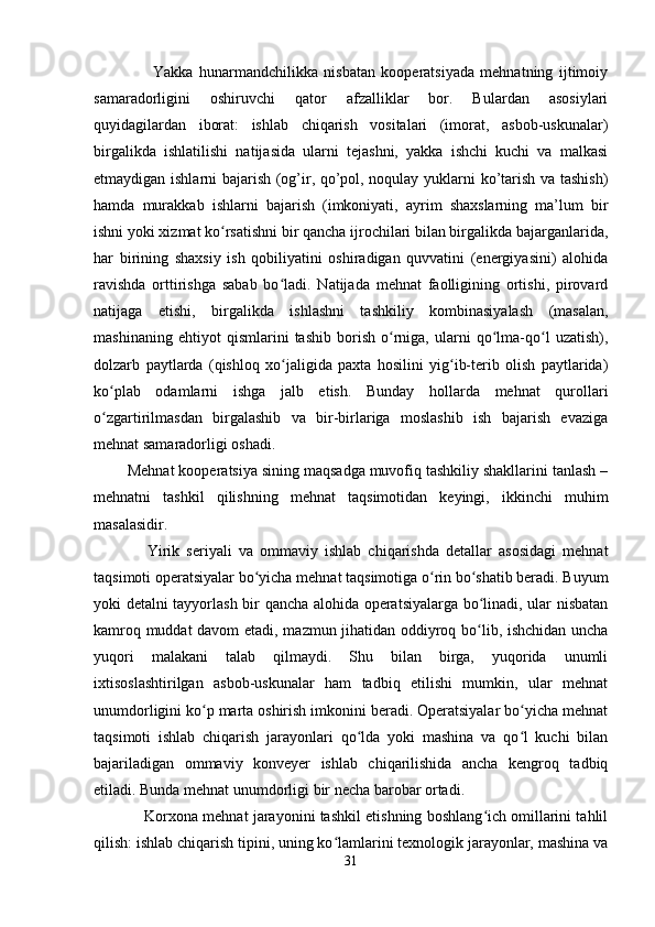                     Yakka   hunarmandchilikka   nisbatan   kooperatsiyada   mehnatning   ijtimoiy
samaradorligini   oshiruvchi   qator   afzalliklar   bor.   Bulardan   asosiylari
quyidagilardan   iborat:   ishlab   chiqarish   vositalari   (imorat,   asbob-uskunalar)
birgalikda   ishlatilishi   natijasida   ularni   tejashni,   yakka   ishchi   kuchi   va   malkasi
etmaydigan ishlarni bajarish (og’ir, qo’pol, noqulay yuklarni ko’tarish va tashish)
hamda   murakkab   ishlarni   bajarish   (imkoniyati,   ayrim   shaxslarning   ma’lum   bir
ishni yoki xizmat ko rsatishni bir qancha ijrochilari bilan birgalikda bajarganlarida,ʻ
har   birining   shaxsiy   ish   qobiliyatini   oshiradigan   quvvatini   (energiyasini)   alohida
ravishda   orttirishga   sabab   bo ladi.   Natijada   mehnat   faolligining   ortishi,   pirovard	
ʻ
natijaga   etishi,   birgalikda   ishlashni   tashkiliy   kombinasiyalash   (masalan,
mashinaning   ehtiyot   qismlarini   tashib   borish   o rniga,   ularni   qo lma-qo l   uzatish),	
ʻ ʻ ʻ
dolzarb   paytlarda   (qishloq   xo jaligida   paxta   hosilini   yig ib-terib   olish   paytlarida)	
ʻ ʻ
ko plab   odamlarni   ishga   jalb   etish.   Bunday   hollarda   mehnat   qurollari	
ʻ
o zgartirilmasdan   birgalashib   va   bir-birlariga   moslashib   ish   bajarish   evaziga
ʻ
mehnat samaradorligi oshadi.
        Mehnat kooperatsiya sining maqsadga muvofiq tashkiliy shakllarini tanlash –
mehnatni   tashkil   qilishning   mehnat   taqsimotidan   keyingi,   ikkinchi   muhim
masalasidir.
                Yirik   seriyali   va   ommaviy   ishlab   chiqarishda   detallar   asosidagi   mehnat
taqsimoti operatsiyalar bo yicha mehnat taqsimotiga o rin bo shatib beradi. Buyum	
ʻ ʻ ʻ
yoki detalni tayyorlash bir qancha alohida operatsiyalarga bo linadi, ular nisbatan	
ʻ
kamroq muddat davom  etadi, mazmun jihatidan oddiyroq bo lib, ishchidan uncha
ʻ
yuqori   malakani   talab   qilmaydi.   Shu   bilan   birga,   yuqorida   unumli
ixtisoslashtirilgan   asbob-uskunalar   ham   tadbiq   etilishi   mumkin,   ular   mehnat
unumdorligini ko p marta oshirish imkonini beradi. Operatsiyalar bo yicha mehnat	
ʻ ʻ
taqsimoti   ishlab   chiqarish   jarayonlari   qo lda   yoki   mashina   va   qo l   kuchi   bilan	
ʻ ʻ
bajariladigan   ommaviy   konveyer   ishlab   chiqarilishida   ancha   kengroq   tadbiq
etiladi. Bunda mehnat unumdorligi bir necha barobar ortadi.
            Korxona mehnat jarayonini tashkil etishning boshlang ich omillarini tahlil	
ʻ
qilish: ishlab chiqarish tipini, uning ko lamlarini texnologik jarayonlar, mashina va	
ʻ
31 