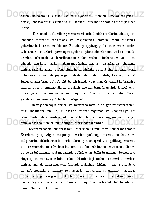 asbob-uskunalaming   o ziga   xos   xususiyatlarini,   mehnatni   mexanizasiyalash,ʻ
sexlar, uchastkalar ish o rinlari va shu kabilarni birlashtirish darajasini aniqlashdan
ʻ
iborat.
                     Korxonada qo llaniladigan mehnatni tashkil etish shakllarini tahlil qilish;
ʻ
ishchilar   mehnatini   taqsimlash   va   kooperasiyasi   ahvolini   tahlil   qilishning
yakunlovchi bosqichi hisoblanadi. Bu tahlilga quyidagi yo nalishlar kiradi: sexlar,	
ʻ
uchastkalar, ish turlari, ayrim operasiyalar bo yicha ishchilar soni va kasb-malaka	
ʻ
tarkibini   o rganish   va   bajarilayotgan   ishlar,   mehnat   funksiyalari   va   ijrochi	
ʻ
ishchilarning   kasb-malaka   jihatdan   mos   kishini   aniqlash;   bajariladigan   ishlarning
mehnat sarfi darajasini hisobga olgan holda ishchilarni ishlab chiqarishning ayrim
uchastkalariga   va   ish   joylariga   joylashtirishni   tahlil   qilish;   kasblar,   mehnat
funksiyalarini   birga   qo shib   olib   borish   hamda   ko p   stanokli   xizmat   ko rsatishni	
ʻ ʻ ʻ
amalga   oshirish   imkoniyatlarini   aniqlash;   mehnat   brigada   usulida   tashkil   etish
imkoniyatlari   va   maqsadga   muvofiqligini   o’rganish;   mehnat   sharoitlarini
yaxshilashning asosiy yo’nlishlarini o’rganish. 
                Ish vaqtidan  foydalanishni   va korxonada  mavjud bo lgan mehnatni  tashkil	
ʻ
etish   shakllarini   tahlil   qilish   asosida   mehnat   taqsimoti   va   kooperasiya   sini
takomillashtirish   sohasidagi   tadbirlar   ishlab   chiqiladi,   ularning   maqsadi   mavjud
texnika asosida mehnat unumdorligini oshirishdan iboratdir.
             Mehnatni  tashkil  etishni  takomillashtirishning muhim  yo nalishi  intizomdir.	
ʻ
Kishilarning   qo yilgan   maqsadga   erishish   yo lidagi   mehnat   harakatini   va	
ʻ ʻ
xulqatvorini   birlashtirmasdan   turib   ularning   hech   qanday   birgalikdagi   mehnati
bo lishi mumkin emas. Mehnat intizomi – bu faqat ish joyiga o z vaqtida kelish va	
ʻ ʻ
bu yerda belgilangan vaqt mobaynida bo lish emas, balki belgilangan texnologiya	
ʻ
rioya   qilish   mahsulot   sifatini,   shlab   chiqarishdagi   mehnat   rejimini   ta’minlash
mehnat   unumdorligini   muayyan   darajada   saqlashdir.   Mehnat   intizomi   yuzlab   va
minglab   xodimlami   umumiy   reja   asosida   ishlaydigan   va   umumiy   maqsadga
intiladigan   yagona   organizm   qilib   birlashtiradi,   jipslashtiradi,   mehnat   intizomisiz
har   qanday   korxonada   mehnatni   biron-bir   maqbul   tarzda   tashkil   etish   haqida   gap
ham bo lishi mumkin emas.	
ʻ
32 