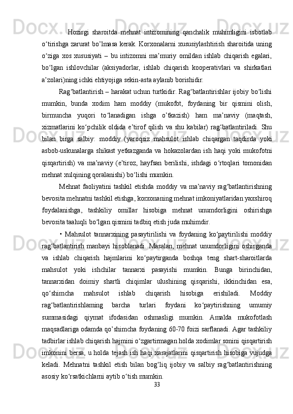                 Hozirgi   sharoitda   mehnat   intizomining   qanchalik   muhimligini   isbotlab
o tirishga zarurat bo’lmasa kerak. Korxonalarni xususiylashtirish sharoitida uningʻ
o ziga   xos   xususiyati   –   bu   intizomni   ma’muriy   omildan   ishlab   chiqarish   egalari,
ʻ
bo lgan   ishlovchilar   (aksiyadorlar,   ishlab   chiqarish   kooperativlari   va   shirkatlari
ʻ
a’zolari)ning ichki ehtiyojiga sekin-asta aylanib borishidir.
               Rag batlantirish – harakat uchun turtkidir. Rag batlantirishlar ijobiy bo lishi	
ʻ ʻ ʻ
mumkin,   bunda   xodim   ham   moddiy   (mukofot,   foydaning   bir   qismini   olish,
birmuncha   yuqori   to lanadigan   ishga   o’tkazish)   ham   ma’naviy   (maqtash,	
ʻ
xizmatlarini   ko pchilik   oldida   e’tirof   qilish   va   shu   kabilar)   rag batlantiriladi.   Shu	
ʻ ʻ
bilan   birga   salbiy:   moddiy   (yaroqsiz   mahsulot   ishlab   chiqargan   taqdirda   yoki
asbob-uskunalarga   shikast   yetkazganda   va   hokazolardan   ish   haqi   yoki   mukofotni
qisqartirish)   va   ma’naviy   (e’tiroz,   hayfsan   berilishi,   ishdagi   o rtoqlari   tomonidan	
ʻ
mehnat xulqining qoralanishi) bo lishi mumkin.	
ʻ
              Mehnat   faoliyatini   tashkil   etishda   moddiy   va   ma’naviy   rag batlantirishning	
ʻ
bevosita mehnatni tashkil etishga, korxonaning mehnat imkoniyatlaridan yaxshiroq
foydalanishga,   tashkiliy   omillar   hisobiga   mehnat   unumdorligini   oshirishga
bevosita taaluqli bo lgan qismini tadbiq etish juda muhimdir.	
ʻ
              •   Mahsulot   tannarxining   pasaytirilishi   va   foydaning   ko paytirilishi   moddiy	
ʻ
rag batlantirish   manbayi   hisoblanadi.   Masalan,   mehnat   unumdorligini   oshirganda	
ʻ
va   ishlab   chiqarish   hajmlarini   ko paytirganda   boshqa   teng   shart-sharoitlarda	
ʻ
mahsulot   yoki   ishchilar   tannarxi   pasayishi   mumkin.   Bunga   birinchidan,
tannarxidan   doimiy   shartli   chiqimlar   ulushining   qisqarishi,   ikkinchidan   esa,
qo shimcha   mahsulot   ishlab   chiqarish   hisobiga   erishiladi.   Moddiy	
ʻ
rag batlantirishlaming   barcha   turlari   foydani   ko paytirishning   umumiy
ʻ ʻ
summasidagi   qiymat   ifodasidan   oshmasligi   mumkin.   Amalda   mukofotlash
maqsadlariga odamda qo’shimcha foydaning 60-70 foizi sarflanadi. Agar tashkiliy
tadbirlar ishlab chiqarish hajmini o zgartirmagan holda xodimlar sonini qisqartirish	
ʻ
imkonini   bersa,  u holda  tejash  ish  haqi   xarajatlarini   qisqartirish  hisobiga  vujudga
keladi.   Mehnatni   tashkil   etish   bilan   bog liq   ijobiy   va   salbiy   rag batlantirishning	
ʻ ʻ
asosiy ko rsatkichlarni aytib o tish mumkin.	
ʻ ʻ
33 