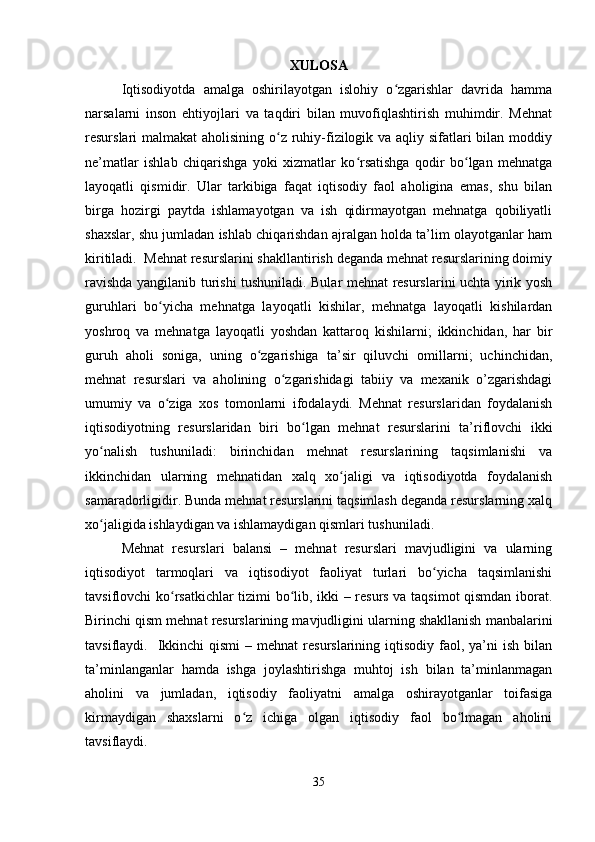 XULOSA
  Iqtisodiyotda   amalga   oshirilayotgan   islohiy   o zgarishlar   davrida   hammaʻ
narsalarni   inson   ehtiyojlari   va   taqdiri   bilan   muvofiqlashtirish   muhimdir.   Mehnat
resurslari malmakat  aholisining o z ruhiy-fizilogik va aqliy sifatlari bilan moddiy	
ʻ
ne’matlar   ishlab   chiqarishga   yoki   xizmatlar   ko rsatishga   qodir   bo lgan   mehnatga	
ʻ ʻ
layoqatli   qismidir.   Ular   tarkibiga   faqat   iqtisodiy   faol   aholigina   emas,   shu   bilan
birga   hozirgi   paytda   ishlamayotgan   va   ish   qidirmayotgan   mehnatga   qobiliyatli
shaxslar, shu jumladan ishlab chiqarishdan ajralgan holda ta’lim olayotganlar ham
kiritiladi.  Mehnat resurslarini shakllantirish deganda mehnat resurslarining doimiy
ravishda yangilanib turishi tushuniladi. Bular mehnat resurslarini uchta yirik yosh
guruhlari   bo yicha   mehnatga   layoqatli   kishilar,   mehnatga   layoqatli   kishilardan	
ʻ
yoshroq   va   mehnatga   layoqatli   yoshdan   kattaroq   kishilarni;   ikkinchidan,   har   bir
guruh   aholi   soniga,   uning   o zgarishiga   ta’sir   qiluvchi   omillarni;   uchinchidan,	
ʻ
mehnat   resurslari   va   aholining   o zgarishidagi   tabiiy   va   mexanik   o’zgarishdagi	
ʻ
umumiy   va   o ziga   xos   tomonlarni   ifodalaydi.   Mehnat   resurslaridan   foydalanish	
ʻ
iqtisodiyotning   resurslaridan   biri   bo lgan   mehnat   resurslarini   ta’riflovchi   ikki	
ʻ
yo nalish   tushuniladi:   birinchidan   mehnat   resurslarining   taqsimlanishi   va	
ʻ
ikkinchidan   ularning   mehnatidan   xalq   xo jaligi   va   iqtisodiyotda   foydalanish	
ʻ
samaradorligidir. Bunda mehnat resurslarini taqsimlash deganda resurslarning xalq
xo jaligida ishlaydigan va ishlamaydigan qismlari tushuniladi.	
ʻ
  Mehnat   resurslari   balansi   –   mehnat   resurslari   mavjudligini   va   ularning
iqtisodiyot   tarmoqlari   va   iqtisodiyot   faoliyat   turlari   bo yicha   taqsimlanishi	
ʻ
tavsiflovchi ko rsatkichlar tizimi bo lib, ikki – resurs va taqsimot qismdan iborat.	
ʻ ʻ
Birinchi qism mehnat resurslarining mavjudligini ularning shakllanish manbalarini
tavsiflaydi.    Ikkinchi   qismi   – mehnat   resurslarining iqtisodiy  faol, ya’ni  ish  bilan
ta’minlanganlar   hamda   ishga   joylashtirishga   muhtoj   ish   bilan   ta’minlanmagan
aholini   va   jumladan,   iqtisodiy   faoliyatni   amalga   oshirayotganlar   toifasiga
kirmaydigan   shaxslarni   o z   ichiga   olgan   iqtisodiy   faol   bo lmagan   aholini	
ʻ ʻ
tavsiflaydi.
35 