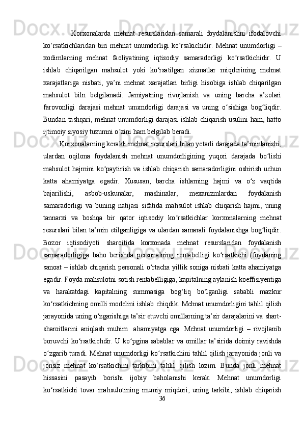                 Korxonalarda   mehnat   resurslaridan   samarali   foydalanishni   ifodalovchi
ko rsatkichlaridan  biri   mehnat   unumdorligi  ko rsakichidir.   Mehnat  unumdorligi   –ʻ ʻ
xodimlarning   mehnat   faoliyatining   iqtisodiy   samaradorligi   ko rsatkichidir.   U	
ʻ
ishlab   chiqarilgan   mahsulot   yoki   ko rsatilgan   xizmatlar   miqdorining   mehnat	
ʻ
xarajatlariga   nisbati,   ya’ni   mehnat   xarajatlari   birligi   hisobiga   ishlab   chiqarilgan
mahsulot   biln   belgilanadi.   Jamiyatning   rivojlanish   va   uning   barcha   a’zolari
farovonligi   darajasi   mehnat   unumdorligi   darajasi   va   uning   o sishiga   bog liqdir.	
ʻ ʻ
Bundan tashqari, mehnat unumdorligi darajasi  ishlab chiqarish usulini ham, hatto
ijtimoiy siyosiy tuzumni o zini ham belgilab beradi.	
ʻ
 Korxonalarning kerakli mehnat resurslari bilan yetarli darajada ta’minlanishi,
ulardan   oqilona   foydalanish   mehnat   unumdorligining   yuqori   darajada   bo lishi	
ʻ
mahsulot   hajmini   ko paytirish   va   ishlab   chiqarish   samaradorligini   oshirish   uchun	
ʻ
katta   ahamiyatga   egadir.   Xususan,   barcha   ishlarning   hajmi   va   o z   vaqtida	
ʻ
bajarilishi,   asbob-uskunalar,   mashinalar,   mexanizmlardan   foydalanish
samaradorligi   va   buning   natijasi   sifatida   mahsulot   ishlab   chiqarish   hajmi,   uning
tannarxi   va   boshqa   bir   qator   iqtisodiy   ko rsatkichlar   korxonalarning   mehnat	
ʻ
resurslari   bilan   ta’min   etilganligiga  va   ulardan  samarali   foydalanishga   bog liqdir.	
ʻ
Bozor   iqtisodiyoti   sharoitida   korxonada   mehnat   resurslaridan   foydalanish
samaradorligiga   baho   berishda   personalning   rentabelligi   ko rsatkichi   (foydaning	
ʻ
sanoat  – ishlab chiqarish personali  o rtacha yillik soniga nisbati  katta ahamiyatga	
ʻ
egadir. Foyda mahsulotni sotish rentabelligiga, kapitalning aylanish koeffisiyentiga
va   harakatdagi   kapitalning   summasiga   bog liq   bo lganligi   sababli   mazkur	
ʻ ʻ
ko rsatkichning omilli modelini ishlab chiqdik. Mehnat unumdorligini tahlil qilish	
ʻ
jarayonida uning o zgarishiga ta’sir etuvchi omillarning ta’sir darajalarini va shart-	
ʻ
sharoitlarini   aniqlash   muhim     ahamiyatga   ega.   Mehnat   unumdorligi   –   rivojlanib
boruvchi ko rsatkichdir. U ko pgina sabablar va omillar ta’sirida doimiy ravishda	
ʻ ʻ
o zgarib turadi. Mehnat unumdorligi ko rsatkichini tahlil qilish jarayonida jonli va	
ʻ ʻ
jonsiz   mehnat   ko rsatkichini   tarkibini   tahlil   qilish   lozim.   Bunda   jonli   mehnat	
ʻ
hissasini   pasayib   borishi   ijobiy   baholanishi   kerak.   Mehnat   unumdorligi
ko rsatkichi   tovar   mahsulotining   mumiy   miqdori,   uning   tarkibi,   ishlab   chiqarish	
ʻ
36 