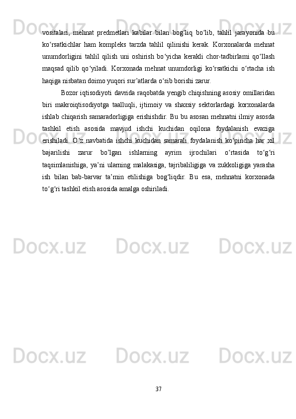 vositalari,   mehnat   predmetlari   kabilar   bilan   bog liq   bo lib,   tahlil   jarayonida   buʻ ʻ
ko rsatkichlar   ham   kompleks   tarzda   tahlil   qilinishi   kerak.   Korxonalarda   mehnat	
ʻ
unumdorligini   tahlil   qilish   uni   oshirish   bo yicha   kerakli   chor-tadbirlami   qo llash	
ʻ ʻ
maqsad   qilib   qo yiladi.   Korxonada   mehnat   unumdorligi   ko rsatkichi   o rtacha   ish	
ʻ ʻ ʻ
haqiga nisbatan doimo yuqori sur’atlarda o sib borishi zarur.	
ʻ
   Bozor iqtisodiyoti davrida raqobatda yengib chiqishning asosiy omillaridan
biri   makroiqtisodiyotga   taalluqli,   ijtimoiy   va   shaxsiy   sektorlardagi   korxonalarda
ishlab chiqarish samaradorligiga erishishdir. Bu bu asosan  mehnatni  ilmiy asosda
tashkil   etish   asosida   mavjud   ishchi   kuchidan   oqilona   foydalanish   evaziga
erishiladi.   O z   navbatida   ishchi   kuchidan   samarali   foydalanish   ko pincha   har   xil	
ʻ ʻ
bajarilishi   zarur   bo’lgan   ishlarning   ayrim   ijrochilari   o rtasida   to g ri	
ʻ ʻ ʻ
taqsimlanishiga,   ya’ni   ularning   malakasiga,   tajribaliligiga   va   zukkoligiga   yarasha
ish   bilan   bab-barvar   ta’min   etilishiga   bog liqdir.   Bu   esa,   mehnatni   korxonada	
ʻ
to g ri tashkil etish asosida amalga oshiriladi.	
ʻ ʻ
        
37