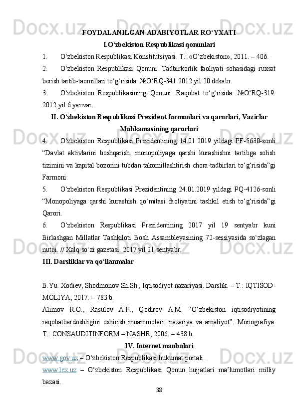 FOYDALANILGAN ADABIYOTLAR RO‘YXATI
I.O‘zbekiston Respublikasi qonunlari
1. O‘zbekiston Respublikasi Konstitutsiyasi. T.: «O‘zbekiston», 2011. – 406.
2. O‘zbekiston   Respublikasi   Qonuni.   Tadbirkorlik   faoliyati   sohasidagi   ruxsat
berish tartib-taomillari to‘g‘risida. №O‘RQ-341 2012 yil 20 dekabr.
3. O‘zbekiston   Respublikasining   Qonuni.   Raqobat   to‘g‘risida.   №O‘RQ-319.
2012 yil 6 yanvar.
II. O‘zbekiston Respublikasi Prezident farmonlari va qarorlari, Vazirlar
Mahkamasining qarorlari
4. O‘zbekiston   Respublikasi   Prezidentining   14.01.2019   yildagi   PF-5630-sonli
“Davlat   aktivlarini   boshqarish,   monopoliyaga   qarshi   kurashishni   tartibga   solish
tizimini va kapital bozorini tubdan takomillashtirish chora-tadbirlari to‘g‘risida”gi
Farmoni.
5. O‘zbekiston   Respublikasi   Prezidentining   24.01.2019   yildagi   PQ-4126-sonli
“Monopoliyaga   qarshi   kurashish   qo‘mitasi   faoliyatini   tashkil   etish   to‘g‘risida”gi
Qarori.
6. O‘zbekiston   Respublikasi   Prezidentining   2017   yil   19   sentyabr   kuni
Birlashgan   Millatlar   Tashkiloti   Bosh   Assambleyasining   72-sessiyasida   so‘zlagan
nutqi. // Xalq so‘zi gazetasi. 2017 yil 21 sentyabr.
III. Darsliklar va qo‘llanmalar
B.Yu. Xodiev, Shodmonov Sh.Sh., Iqtisodiyot nazariyasi. Darslik. – T.: IQTISOD-
MOLIYA, 2017. – 783 b.
Alimov   R.O.,   Rasulov   A.F.,   Qodirov   A.M.   “O‘zbekiston   iqtisodiyotining
raqobatbardoshligini   oshirish   muammolari:   nazariya   va   amaliyot”.   Monografiya.
T.: CONSAUDITINFORM – NASHR, 2006. – 438 b.
IV. Internet manbalari
www.gov.uz  – O‘zbekiston Respublikasi hukumat portali.
www.lex.uz   –   O‘zbekiston   Respublikasi   Qonun   hujjatlari   ma’lumotlari   milliy
bazasi.
38 