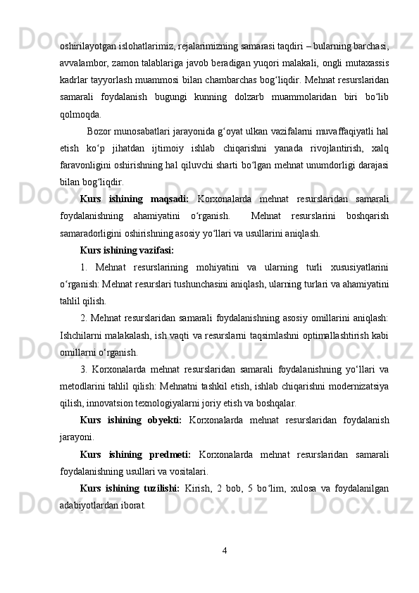 oshirilayotgan islohatlarimiz, rejalarimizning samarasi taqdiri – bularning barchasi,
avvalambor, zamon talablariga javob beradigan yuqori malakali, ongli mutaxassis
kadrlar tayyorlash muammosi bilan chambarchas bog liqdir. Mehnat resurslaridanʻ
samarali   foydalanish   bugungi   kunning   dolzarb   muammolaridan   biri   bo lib	
ʻ
qolmoqda.
                 Bozor munosabatlari jarayonida g oyat ulkan vazifalarni muvaffaqiyatli hal	
ʻ
etish   ko p   jihatdan   ijtimoiy   ishlab   chiqarishni   yanada   rivojlantirish,   xalq	
ʻ
faravonligini oshirishning hal qiluvchi sharti bo lgan mehnat unumdorligi darajasi	
ʻ
bilan bog liqdir.	
ʻ
Kurs   ishining   maqsadi:   Korxonalarda   mehnat   resurslaridan   samarali
foydalanishning   ahamiyatini   o rganish.     Mehnat   resurslarini   boshqarish	
ʻ
samaradorligini oshirishning asosiy yo llari va usullarini aniqlash.	
ʻ
Kurs ishining vazifasi:
1.   Mehnat   resurslarining   mohiyatini   va   ularning   turli   xususiyatlarini
o rganish: Mehnat resurslari tushunchasini aniqlash, ularning turlari va ahamiyatini	
ʻ
tahlil qilish.
2.  Mehnat   resurslaridan   samarali   foydalanishning   asosiy   omillarini   aniqlash:
Ishchilarni malakalash, ish vaqti va resurslarni taqsimlashni optimallashtirish kabi
omillarni o‘rganish.
3.   Korxonalarda   mehnat   resurslaridan   samarali   foydalanishning   yo‘llari   va
metodlarini tahlil qilish: Mehnatni tashkil etish, ishlab chiqarishni modernizatsiya
qilish, innovatsion texnologiyalarni joriy etish va boshqalar.
Kurs   ishining   obyekti:   Korxonalarda   mehnat   resurslaridan   foydalanish
jarayoni.
Kurs   ishining   predmeti:   Korxonalarda   mehnat   resurslaridan   samarali
foydalanishning usullari va vositalari.
Kurs   ishining   tuzilishi:   Kirish,   2   bob,   5   bo lim,   xulosa   va   foydalanilgan	
ʻ
adabiyotlardan iborat.
4 