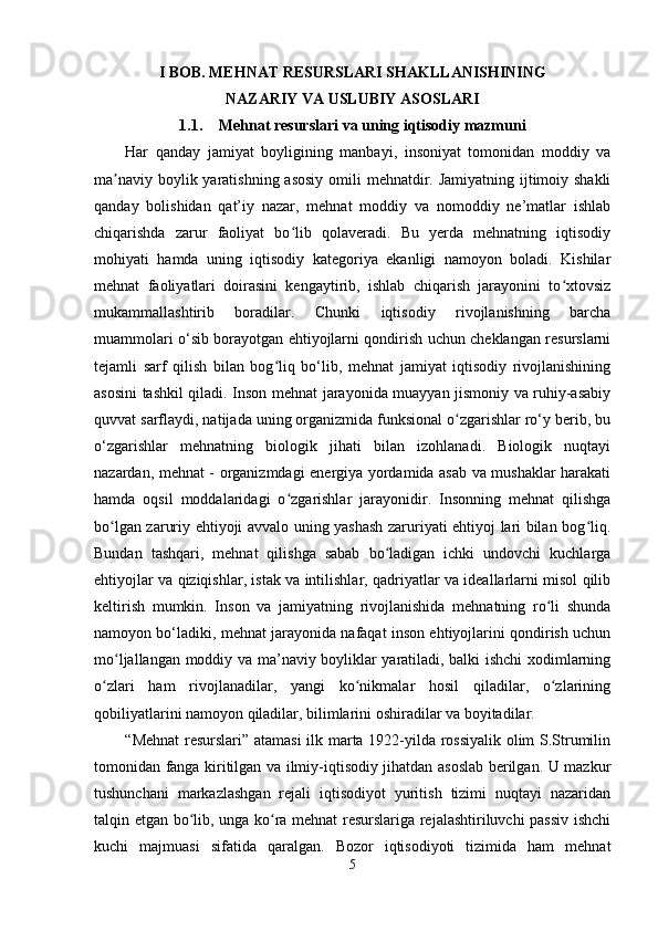 I BOB. MEHNAT RESURSLARI SHAKLLANISHINING
NAZARIY VA USLUBIY ASOSLARI
1.1. Mehnat resurslari va uning iqtisodiy mazmuni
Har   qanday   jamiyat   boyligining   manbayi,   insoniyat   tomonidan   moddiy   va
ma naviy boylik yaratishning asosiy  omili  mehnatdir. Jamiyatning ijtimoiy shakliʼ
qanday   bolishidan   qat’iy   nazar,   mehnat   moddiy   va   nomoddiy   ne’matlar   ishlab
chiqarishda   zarur   faoliyat   bo lib   qolaveradi.   Bu   yerda   mehnatning   iqtisodiy	
ʻ
mohiyati   hamda   uning   iqtisodiy   kategoriya   ekanligi   namoyon   boladi.   Kishilar
mehnat   faoliyatlari   doirasini   kengaytirib,   ishlab   chiqarish   jarayonini   to xtovsiz	
ʻ
mukammallashtirib   boradilar.   Chunki   iqtisodiy   rivojlanishning   barcha
muammolari o‘sib borayotgan ehtiyojlarni qondirish uchun cheklangan resurslarni
tejamli   sarf   qilish   bilan   bog liq   bo‘lib,   mehnat   jamiyat   iqtisodiy   rivojlanishining	
ʻ
asosini tashkil qiladi. Inson mehnat jarayonida muayyan jismoniy va ruhiy-asabiy
quvvat sarflaydi, natijada uning organizmida funksional o zgarishlar ro‘y berib, bu	
ʻ
o‘zgarishlar   mehnatning   biologik   jihati   bilan   izohlanadi.   Biologik   nuqtayi
nazardan, mehnat - organizmdagi energiya yordamida asab va mushaklar harakati
hamda   oqsil   moddalaridagi   o zgarishlar   jarayonidir.   Insonning   mehnat   qilishga	
ʻ
bo lgan zaruriy ehtiyoji avvalo uning yashash zaruriyati ehtiyoj lari bilan bog liq.	
ʻ ʻ
Bundan   tashqari,   mehnat   qilishga   sabab   bo ladigan   ichki   undovchi   kuchlarga	
ʻ
ehtiyojlar va qiziqishlar, istak va intilishlar, qadriyatlar va ideallarlarni misol qilib
keltirish   mumkin.   Inson   va   jamiyatning   rivojlanishida   mehnatning   ro li   shunda	
ʻ
namoyon bo‘ladiki, mehnat jarayonida nafaqat inson ehtiyojlarini qondirish uchun
mo ljallangan moddiy va ma’naviy boyliklar yaratiladi, balki ishchi xodimlarning	
ʻ
o zlari   ham   rivojlanadilar,   yangi   ko nikmalar   hosil   qiladilar,   o zlarining	
ʻ ʻ ʻ
qobiliyatlarini namoyon qiladilar, bilimlarini oshiradilar va boyitadilar.
           “Mehnat  resurslari” atamasi  ilk marta 1922-yilda rossiyalik olim S.Strumilin
tomonidan fanga kiritilgan va ilmiy-iqtisodiy jihatdan asoslab berilgan. U mazkur
tushunchani   markazlashgan   rejali   iqtisodiyot   yuritish   tizimi   nuqtayi   nazaridan
talqin etgan bo lib, unga ko ra mehnat resurslariga rejalashtiriluvchi passiv ishchi	
ʻ ʻ
kuchi   majmuasi   sifatida   qaralgan.   Bozor   iqtisodiyoti   tizimida   ham   mehnat
5 