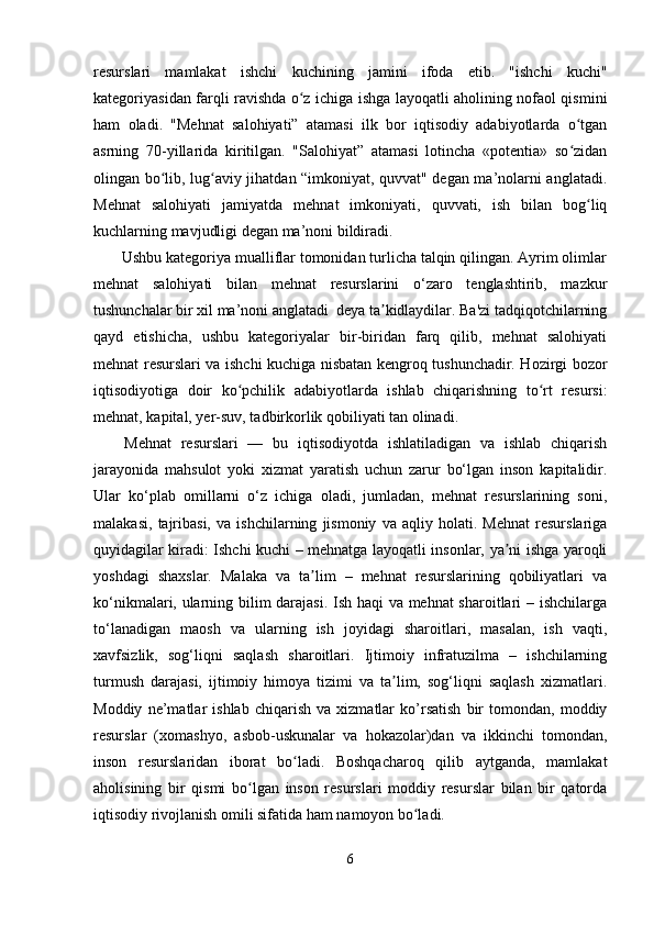 resurslari   mamlakat   ishchi   kuchining   jamini   ifoda   etib.   "ishchi   kuchi"
kategoriyasidan farqli ravishda o z ichiga ishga layoqatli aholining nofaol qisminiʻ
ham   oladi.   "Mehnat   salohiyati”   atamasi   ilk   bor   iqtisodiy   adabiyotlarda   o tgan	
ʻ
asrning   70-yillarida   kiritilgan.   "Salohiyat”   atamasi   lotincha   «potentia»   so zidan
ʻ
olingan bo lib, lug aviy jihatdan “imkoniyat, quvvat" degan ma’nolarni anglatadi.	
ʻ ʻ
Mehnat   salohiyati   jamiyatda   mehnat   imkoniyati,   quvvati,   ish   bilan   bog liq	
ʻ
kuchlarning mavjudligi degan ma’noni bildiradi.
       Ushbu kategoriya mualliflar tomonidan turlicha talqin qilingan. Ayrim olimlar
mehnat   salohiyati   bilan   mehnat   resurslarini   o‘zaro   tenglashtirib,   mazkur
tushunchalar bir xil ma’noni anglatadi  deya ta kidlaydilar. Ba'zi tadqiqotchilarning	
ʼ
qayd   etishicha,   ushbu   kategoriyalar   bir-biridan   farq   qilib,   mehnat   salohiyati
mehnat resurslari va ishchi kuchiga nisbatan kengroq tushunchadir. Hozirgi bozor
iqtisodiyotiga   doir   ko pchilik   adabiyotlarda   ishlab   chiqarishning   to rt   resursi:	
ʻ ʻ
mehnat, kapital, yer-suv, tadbirkorlik qobiliyati tan olinadi.
Mehnat   resurslari   —   bu   iqtisodiyotda   ishlatiladigan   va   ishlab   chiqarish
jarayonida   mahsulot   yoki   xizmat   yaratish   uchun   zarur   bo‘lgan   inson   kapitalidir.
Ular   ko‘plab   omillarni   o‘z   ichiga   oladi,   jumladan,   mehnat   resurslarining   soni,
malakasi,   tajribasi,   va   ishchilarning   jismoniy   va   aqliy   holati.   Mehnat   resurslariga
quyidagilar kiradi: Ishchi kuchi – mehnatga layoqatli insonlar, ya ni ishga yaroqli	
ʼ
yoshdagi   shaxslar.   Malaka   va   ta lim   –   mehnat   resurslarining   qobiliyatlari   va	
ʼ
ko‘nikmalari, ularning bilim darajasi. Ish haqi va mehnat  sharoitlari – ishchilarga
to‘lanadigan   maosh   va   ularning   ish   joyidagi   sharoitlari,   masalan,   ish   vaqti,
xavfsizlik,   sog‘liqni   saqlash   sharoitlari.   Ijtimoiy   infratuzilma   –   ishchilarning
turmush   darajasi,   ijtimoiy   himoya   tizimi   va   ta lim,   sog‘liqni   saqlash   xizmatlari.	
ʼ
Moddiy   ne’matlar   ishlab   chiqarish   va   xizmatlar   ko’rsatish   bir   tomondan,   moddiy
resurslar   (xomashyo,   asbob-uskunalar   va   hokazolar)dan   va   ikkinchi   tomondan,
inson   resurslaridan   iborat   bo ladi.   Boshqacharoq   qilib   aytganda,   mamlakat	
ʻ
aholisining   bir   qismi   bo lgan   inson   resurslari   moddiy   resurslar   bilan   bir   qatorda	
ʻ
iqtisodiy rivojlanish omili sifatida ham namoyon bo ladi.	
ʻ
6 