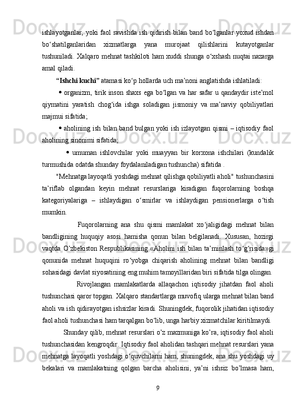 ishlayotganlar, yoki faol ravishda ish qidirish bilan band bo lganlar yoxud ishdanʻ
bo shatilganlaridan   xizmatlarga   yana   murojaat   qilishlarini   kutayotganlar	
ʻ
tushuniladi. Xalqaro mehnat tashkiloti ham xuddi shunga o xshash nuqtai nazarga	
ʻ
amal qiladi. 
         “Ishchi kuchi”  atamasi ko p hollarda uch ma’noni anglatishda ishlatiladi:	
ʻ
                 organizm, tirik inson shaxs  ega bo lgan va har  safar  u qandaydir  iste’mol	
ʻ
qiymatini   yaratish   chog ida   ishga   soladigan   jismoniy   va   ma’naviy   qobiliyatlari	
ʻ
majmui sifatida;
                 aholining ish bilan band bulgan yoki ish izlayotgan qismi  – iqtisodiy faol
aholining sinonimi sifatida;
                 umuman   ishlovchilar   yoki   muayyan   bir   korxona   ishchilari   (kundalik
turmushida odatda shunday foydalaniladigan tushuncha) sifatida . 
        "Mehnatga layoqatli yoshdagi mehnat qilishga qobiliyatli aholi" tushunchasini
ta’riflab   olgandan   keyin   mehnat   resurslariga   kiradigan   fuqorolarning   boshqa
kategoriyalariga   –   ishlaydigan   o smirlar   va   ishlaydigan   pensionerlarga   o tish	
ʻ ʻ
mumkin.
                    Fuqorolarning   ana   shu   qismi   mamlakat   xo jaligidagi   mehnat   bilan	
ʻ
bandligining   huquqiy   asosi   hamisha   qonun   bilan   belgilanadi.   Xususan,   hozirgi
vaqtda   O’zbekiston   Respublikasining   «Aholini   ish   bilan   ta’minlash   to g risida»gi	
ʻ ʻ
qonunida   mehnat   huquqini   ro yobga   chiqarish   aholining   mehnat   bilan   bandligi	
ʻ
sohasidagi davlat siyosatining eng muhim tamoyillaridan biri sifatida tilga olingan.
                    Rivojlangan   mamlakatlarda   allaqachon   iqtisodiy   jihatdan   faol   aholi
tushunchasi qaror topgan. Xalqaro standartlarga muvofiq ularga mehnat bilan band
aholi va ish qidirayotgan ishsizlar kiradi. Shuningdek, fuqorolik jihatidan iqtisodiy
faol aholi tushunchasi ham tarqalgan bo lib, unga harbiy xizmatchilar kiritilmaydi.	
ʻ
               Shunday qilib, mehnat resurslari o’z mazmuniga ko’ra, iqtisodiy faol aholi
tushunchasidan kengroqdir. Iqtisodiy faol aholidan tashqari mehnat resurslari yana
mehnatga layoqatli yoshdagi o quvchilarni ham, shuningdek, ana shu yoshdagi uy	
ʻ
bekalari   va   mamlakatning   qolgan   barcha   aholisini,   ya’ni   ishsiz   bo’lmasa   ham,
9 