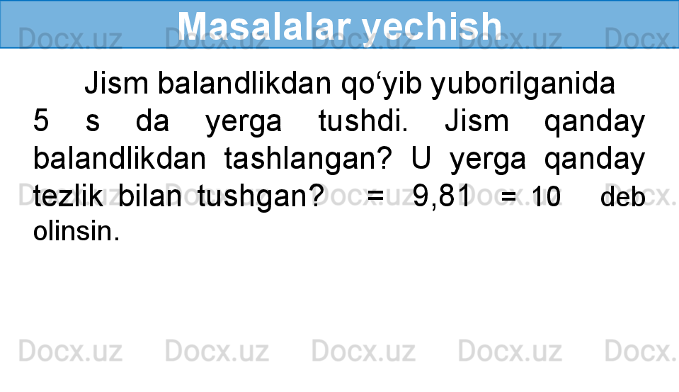 Masalalar yechish
       Jism balandlikdan qo‘yib yuborilganida 
5  s  da  yerga  tushdi.  Jism  qanday 
balandlikdan  tashlangan?  U  yerga  qanday 
tezlik  bilan  tushgan?      =    9,81    =  10       deb 
olinsin.
  