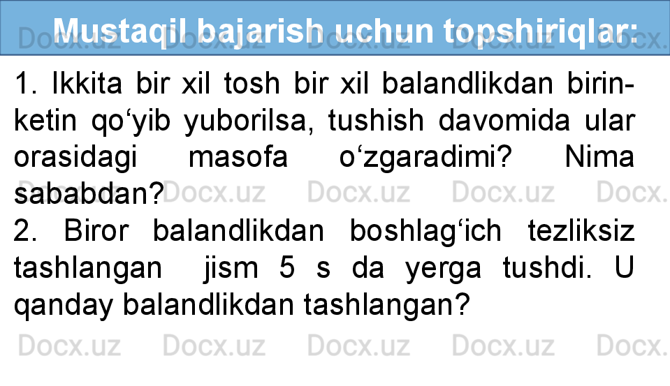    Mustaqil bajarish uchun topshiriqlar:
1.  Ikkita  bir  xil  tosh  bir  xil  balandlikdan  birin-
ketin  qo‘yib  yuborilsa,  tushish  davomida  ular 
orasidagi  masofa  o‘zgaradimi?  Nima 
sababdan? 
2.  Biror  balandlikdan  boshlag‘ich  tezliksiz 
tashlangan    jism  5  s  da  yerga  tushdi.  U 
qanday balandlikdan tashlangan? 