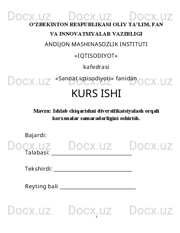 Oʻ ZBEKISTON RESPUBLIKASI OLIY TA’LIM, FAN
VA INNOVATSIYALAR VAZIRLIGI
ANDIJ ON  MASHINASOZLIK INSTITUTI 
« IQTISODIY OT»  
k afedrasi  
« Sanoat  iqt isodiy ot i»  fanidan 
KURS ISHI
Mavzu:  Ishlab chiqarishni diversifikatsiyalash orqali
korxonalar samaradorligini oshirish.
Bajardi: 
Talabasi: ___________________________________
Tek shirdi: __________________________________
Rey t ing bali _________________________________ 
1 