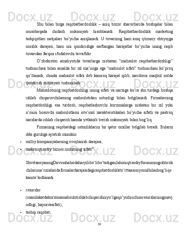 Shu   bilan   birga   raqobatbardoshlik   –   aniq   bozor   sharoitlarida   boshqalar   bilan
musobaqada   chidash   imkoniyati   hisoblanadi.   Raqobatbardoshlik   marketing
tadqiqotlari   natijalari   bo’yicha   aniqlanadi.   U   tovarning   ham   aniq   ijtimoiy   ehtiyojga
moslik   darajasi,   ham   uni   qondirishga   sarflangan   harajatlar   bo’yicha   uning   raqib
tovaridan farqini ifodalovchi tavsifidir.
O’zbekiston   amaliyotida   tovarlarga   nisbatan   “mahsulot   raqobatbardoshligi”
tushunchasi  bilan amalda bir  xil ma’noga ega “mahsulot  sifati” tushunchasi  ko’proq
qo’llanadi,   chunki   mahsulot   sifati   deb   kamroq   harajat   qilib,   xaridorni   maqbul   xolda
qondirish xususiyati tushuniladi.
Mahsulotning raqobatdoshligi uning sifati va narxiga ko’ra shu turdagi boshqa
ishlab   chiqaruvchilarning   mahsulotidan   ustunligi   bilan   belgilanadi.   Firmalarning
raqobatdoshligi   esa   turdosh,   raqobatlashuvchi   korxonalarga   nisbatan   bir   xil   yoki
o’rnini   bosuvchi   mahsulotlarni   iste’mol   xarakteristikalari   bo’yicha   sifatli   va   pastroq
narxlarda ishlab chiqarish hamda yetkazib berish imkoniyati bilan bog’liq.
Firmaning raqobatdagi  ustunliklarini bir qator omillar belgilab beradi.   Bularni
ikki guruhga ajratish mumkin:
 milliy kompaniyalarning rivojlanish darajasi;
 makroiqtisodiy   biznes muhitning sifati 15
.
ShvetsariyaningDavosshahridaharyilibo ’ libo ’ tadiganJahoniqtisodiyforuminingishtirok
chilarima ’ ruzalaridafirmalardarajasidagiraqobatdoshlikto ’ rttaasosiyomilbilanbog ’ liqe
kanita ’ kidlanadi :
 resurslar
( mamlakatdakorxonamahsulotishlabchiqarishniyo ’ lgaqo ’ yishiuchunresurslarningmavj
udligi ,  hajmivasifati );
 tashqi raqobat;
10 