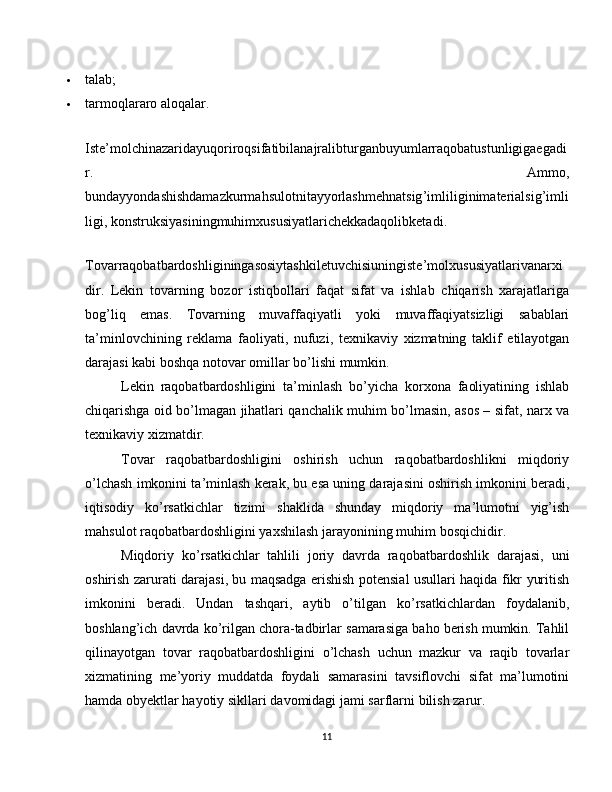  talab;
 tarmoqlararo aloqalar.
Iste ’ molchinazaridayuqoriroqsifatibilanajralibturganbuyumlarraqobatustunligigaegadi
r .   Ammo ,
bundayyondashishdamazkurmahsulotnitayyorlashmehnatsig ’ imliliginimaterialsig ’ imli
ligi ,  konstruksiyasiningmuhimxususiyatlarichekkadaqolibketadi .
Tovarraqobatbardoshliginingasosiytashkiletuvchisiuningiste ’ molxususiyatlarivanarxi
dir .   Lekin   tovarning   bozor   istiqbollari   faqat   sifat   va   ishlab   chiqarish   xarajatlariga
bog ’ liq   emas .   Tovarning   muvaffaqiyatli   yoki   muvaffaqiyatsizligi   sabablari
ta ’ minlovchining   reklama   faoliyati ,   nufuzi ,   texnikaviy   xizmatning   taklif   etilayotgan
darajasi   kabi   boshqa   notovar   omillar   bo ’ lishi   mumkin .
Lekin   raqobatbardoshligini   ta ’ minlash   bo ’ yicha   korxona   faoliyatining   ishlab
chiqarishga   oid   bo ’ lmagan   jihatlari   qanchalik   muhim   bo ’ lmasin ,   asos   –   sifat ,   narx   va
texnikaviy   xizmatdir .
Tovar   raqobatbardoshligini   oshirish   uchun   raqobatbardoshlikni   miqdoriy
o ’ lchash   imkonini   ta ’ minlash   kerak ,  bu   esa   uning   darajasini   oshirish   imkonini   beradi ,
iqtisodiy   ko ’ rsatkichlar   tizimi   shaklida   shunday   miqdoriy   ma ’ lumotni   yig ’ ish
mahsulot   raqobatbardoshligini   yaxshilash   jarayonining   muhim   bosqichidir .
Miqdoriy   ko ’ rsatkichlar   tahlili   joriy   davrda   raqobatbardoshlik   darajasi ,   uni
oshirish   zarurati   darajasi ,   bu   maqsadga   erishish   potensial   usullari   haqida   fikr   yuritish
imkonini   beradi .   Undan   tashqari ,   aytib   o ’ tilgan   ko ’ rsatkichlardan   foydalanib ,
boshlang ’ ich   davrda   ko ’ rilgan   chora - tadbirlar   samarasiga   baho   berish   mumkin .  Tahlil
qilinayotgan   tovar   raqobatbardoshligini   o ’ lchash   uchun   mazkur   va   raqib   tovarlar
xizmatining   me ’ yoriy   muddatda   foydali   samarasini   tavsiflovchi   sifat   ma ’ lumotini
hamda   obyektlar   hayotiy   sikllari   davomidagi   jami   sarflarni   bilish   zarur .
11 