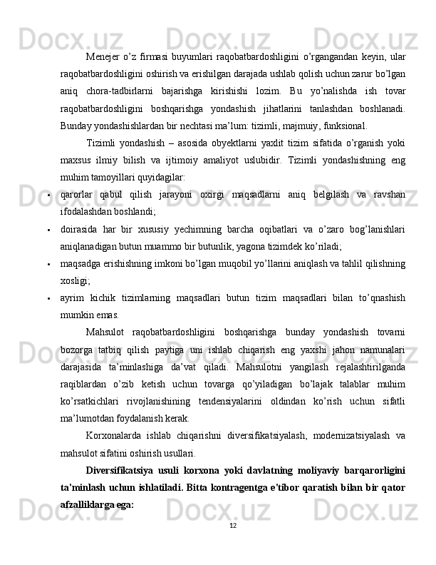 Menejer   o ’ z   firmasi   buyumlari   raqobatbardoshligini   o ’ rgangandan   keyin ,   ular
raqobatbardoshligini   oshirish   va   erishilgan   darajada   ushlab   qolish   uchun   zarur   bo ’ lgan
aniq   chora - tadbirlarni   bajarishga   kirishishi   lozim .   Bu   yo ’ nalishda   ish   tovar
raqobatbardoshligini   boshqarishga   yondashish   jihatlarini   tanlashdan   boshlanadi .
Bunday   yondashishlardan   bir   nechtasi   ma ’ lum :  tizimli ,  majmuiy ,  funksional .
Tizimli   yondashish   –   asosida   obyektlarni   yaxlit   tizim   sifatida   o ’ rganish   yoki
maxsus   ilmiy   bilish   va   ijtimoiy   amaliyot   uslubidir .   Tizimli   yondashishning   eng
muhim tamoyillari quyidagilar:
 qarorlar   qabul   qilish   jarayoni   oxirgi   maqsadlarni   aniq   belgilash   va   ravshan
ifodalashdan boshlandi;
 doirasida   har   bir   xususiy   yechimning   barcha   oqibatlari   va   o’zaro   bog’lanishlari
aniqlanadigan butun muammo bir butunlik, yagona tizimdek ko’riladi;
 maqsadga erishishning imkoni bo’lgan muqobil yo’llarini aniqlash va tahlil qilishning
xosligi;
 ayrim   kichik   tizimlarning   maqsadlari   butun   tizim   maqsadlari   bilan   to’qnashish
mumkin emas.
Mahsulot   raqobatbardoshligini   boshqarishga   bunday   yondashish   tovarni
bozorga   tatbiq   qilish   paytiga   uni   ishlab   chiqarish   eng   yaxshi   jahon   namunalari
darajasida   ta’minlashiga   da’vat   qiladi.   Mahsulotni   yangilash   rejalashtirilganda
raqiblardan   o’zib   ketish   uchun   tovarga   qo’yiladigan   bo’lajak   talablar   muhim
ko’rsatkichlari   rivojlanishining   tendensiyalarini   oldindan   ko’rish   uchun   sifatli
ma’lumotdan foydalanish kerak.
Korxonalarda   ishlab   chiqarishni   diversifikatsiyalash,   modernizatsiyalash   va
mahsulot sifatini oshirish usullari.
Diversifikatsiya   usuli   korxona   yoki   davlatning   moliyaviy   barqarorligini
ta'minlash uchun ishlatiladi. Bitta kontragentga e'tibor qaratish bilan bir qator
afzalliklarga ega:
12 