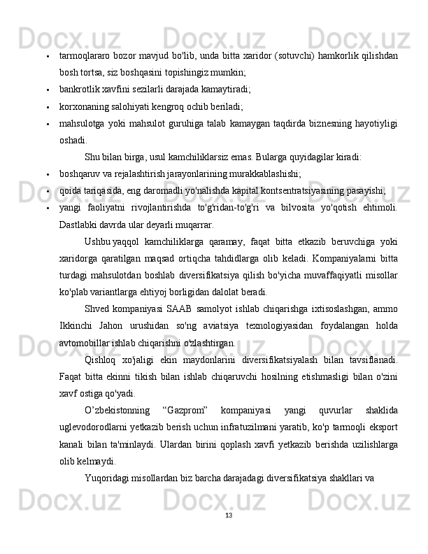  tarmoqlararo  bozor   mavjud  bo'lib,  unda  bitta  xaridor   (sotuvchi)   hamkorlik  qilishdan
bosh tortsa, siz boshqasini topishingiz mumkin;
 bankrotlik xavfini sezilarli darajada kamaytiradi;
 korxonaning salohiyati kengroq ochib beriladi;
 mahsulotga   yoki   mahsulot   guruhiga   talab   kamaygan   taqdirda   biznesning   hayotiyligi
oshadi.
Shu bilan birga, usul kamchiliklarsiz emas. Bularga quyidagilar kiradi:
 boshqaruv va rejalashtirish jarayonlarining murakkablashishi;
 qoida tariqasida, eng daromadli yo'nalishda kapital kontsentratsiyasining pasayishi;
 yangi   faoliyatni   rivojlantirishda   to'g'ridan-to'g'ri   va   bilvosita   yo'qotish   ehtimoli.
Dastlabki davrda ular deyarli muqarrar.
Ushbu   yaqqol   kamchiliklarga   qaramay,   faqat   bitta   etkazib   beruvchiga   yoki
xaridorga   qaratilgan   maqsad   ortiqcha   tahdidlarga   olib   keladi.   Kompaniyalarni   bitta
turdagi   mahsulotdan   boshlab   diversifikatsiya   qilish   bo'yicha   muvaffaqiyatli   misollar
ko'plab variantlarga ehtiyoj borligidan dalolat beradi.
Shved   kompaniyasi   SAAB   samolyot   ishlab   chiqarishga   ixtisoslashgan,   ammo
Ikkinchi   Jahon   urushidan   so'ng   aviatsiya   texnologiyasidan   foydalangan   holda
avtomobillar ishlab chiqarishni o'zlashtirgan.
Qishloq   xo'jaligi   ekin   maydonlarini   diversifikatsiyalash   bilan   tavsiflanadi.
Faqat   bitta   ekinni   tikish   bilan   ishlab   chiqaruvchi   hosilning   etishmasligi   bilan   o'zini
xavf ostiga qo'yadi.
O’zbekistonning   “Gazprom”   kompaniyasi   yangi   quvurlar   shaklida
uglevodorodlarni yetkazib berish uchun infratuzilmani yaratib, ko'p tarmoqli eksport
kanali   bilan   ta'minlaydi.   Ulardan   birini   qoplash   xavfi   yetkazib   berishda   uzilishlarga
olib kelmaydi.
Yuqoridagi misollardan biz barcha darajadagi diversifikatsiya shakllari va
13 