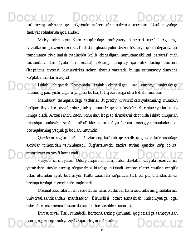 turlarining   xilma-xilligi   to'g'risida   xulosa   chiqarishimiz   mumkin.   Usul   quyidagi
faoliyat sohalarida qo'llaniladi:
Milliy   iqtisodiyot.   Kam   miqdordagi   moliyaviy   daromad   manbalariga   ega
davlatlarning suvereniteti xavf ostida. Iqtisodiyotni diversifikatsiya qilish deganda bir
tomonlama   rivojlanish   natijasida   kelib   chiqadigan   nomutanosiblikni   bartaraf   etish
tushuniladi.   Bir   (yoki   bir   nechta)   sektorga   tanqidiy   qaramlik   tashqi   bosimni
(ko'pincha   siyosiy)   kuchaytirish   uchun   sharoit   yaratadi,   bunga   zamonaviy   dunyoda
ko'plab misollar mavjud.
Ishlab   chiqarish.   Korxonada   ishlab   chiqarilgan   har   qanday   mahsulotga
talabning pasayishi, agar u yagona bo'lsa, to'liq xarobaga olib kelishi mumkin.
Mamlakat   tashqarisidagi   tadbirlar.   Jug'rofiy   diversifikatsiyalashning   mumkin
bo'lgan foydalari, avvalambor, soliq  qonunchiligidan foydalanish  imkoniyatlarini  o'z
ichiga oladi. Arzon ishchi kuchi resurslari ko'plab firmalarni chet elda ishlab chiqarish
ochishga   undaydi.   Boshqa   afzalliklar   xom   ashyo   bazasi,   energiya   manbalari   va
boshqalarning yaqinligi bo'lishi mumkin.
Qarzlarni   sug'urtalash.   To'lovlarning   kafolati   qimmatli   qog'ozlar   ko'rinishidagi
aktivlar   tomonidan   ta'minlanadi.   Sug'urtalovchi   zaxira   turlari   qancha   ko'p   bo'lsa,
amortizatsiya xavfi kamayadi.
Valyuta sarmoyalari.   Oddiy fuqarolar ham, butun davlatlar valyuta rezervlarini
yaratishda   stavkalarning   o'zgarishini   hisobga   olishadi,   ammo   ularni   mutlaq   aniqlik
bilan  oldindan   aytib  bo'lmaydi.   Katta   zaxiralar   ko'pincha   turli   xil   pul   birliklarida   va
boshqa turdagi qiymatlarda saqlanadi.
Mehnat zaxiralari.   Ish beruvchilar ham, xodimlar ham xodimlarning malakasini
universallashtirishdan   manfaatdor.   Birinchisi   o'zaro   almashish   imkoniyatiga   ega,
ikkinchisi esa mehnat bozorida raqobatbardoshlikni oshiradi.
Investitsiya.   Turli rentabelli korxonalarning qimmatli qog'ozlariga sarmoyalash
uning egasining moliyaviy barqarorligini oshiradi.
14 