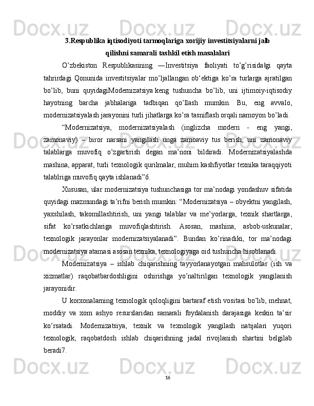 3.Respublika iqtisodiyoti tarmoqlariga xorijiy investitsiyalarni jalb 
qilishni samarali tashkil etish masalalari
O’zbekiston   Respublikasining   ―Investitsiya   faoliyati   to’g’risida gi   qayta‖
tahrirdagi   Qonunida   investitsiyalar   mo’ljallangan   ob‘ektiga   ko’ra   turlarga   ajratilgan
bo’lib,   buni   quyidagiModernizatsiya   keng   tushuncha   bo’lib,   uni   ijtimoiy-iqtisodiy
hayotning   barcha   jabhalariga   tadbiqan   qo’llash   mumkin.   Bu,   eng   avvalo,
modernizatsiyalash jarayonini turli jihatlarga ko’ra tasniflash orqali namoyon bo’ladi.
“Modernizatsiya,   modernizatsiyalash   (inglizcha   modern   -   eng   yangi,
zamonaviy)   –   biror   narsani   yangilash   unga   zamoaviy   tus   berish,   uni   zamonaviy
talablarga   muvofiq   o’zgartirish   degan   ma’noni   bildiradi.   Modernizatsiyalashda
mashina, apparat, turli texnologik qurilmalar, muhim kashfiyotlar texnika taraqqiyoti
talablriga muvofiq qayta ishlanadi”6.
Xususan, ular modernizatsiya tushunchasiga tor ma’nodagi yondashuv sifatida
quyidagi mazmundagi ta’rifni berish mumkin: “Modernizatsiya – obyektni yangilash,
yaxshilash,   takomillashtirish,   uni   yangi   talablar   va   me’yorlarga,   texnik   shartlarga,
sifat   ko’rsatkichlariga   muvofiqlashtirish.   Asosan,   mashina,   asbob-uskunalar,
texnologik   jarayonlar   modernizatsiyalanadi”.   Bundan   ko’rinadiki,   tor   ma’nodagi
modernizatsiya atamasi asosan texnika, texnologiyaga oid tushuncha hisoblanadi.
Modernizatsiya   –   ishlab   chiqarishning   tayyorlanayotgan   mahsulotlar   (ish   va
xizmatlar)   raqobatbardoshligini   oshirishga   yo’naltirilgan   texnologik   yangilanish
jarayonidir.
U korxonalarning texnologik qoloqligini bartaraf etish vositasi  bo’lib, mehnat,
moddiy   va   xom   ashyo   resurslaridan   samarali   foydalanish   darajasiga   keskin   ta’sir
ko’rsatadi.   Modernizatsiya,   texnik   va   texnologik   yangilash   natijalari   yuqori
texnologik,   raqobatdosh   ishlab   chiqarishning   jadal   rivojlanish   shartini   belgilab
beradi7.
16 