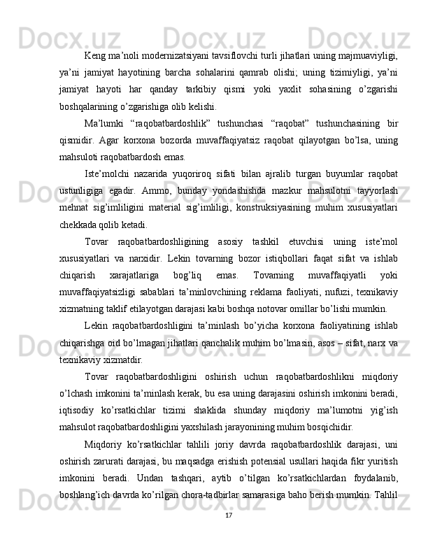 Keng ma’noli modernizatsiyani tavsiflovchi turli jihatlari uning majmuaviyligi,
ya’ni   jamiyat   hayotining   barcha   sohalarini   qamrab   olishi;   uning   tizimiyligi,   ya’ni
jamiyat   hayoti   har   qanday   tarkibiy   qismi   yoki   yaxlit   sohasining   o’zgarishi
boshqalarining o’zgarishiga olib kelishi. 
Ma’lumki   “raqobatbardoshlik”   tushunchasi   “raqobat”   tushunchasining   bir
qismidir.   Agar   korxona   bozorda   muvaffaqiyatsiz   raqobat   qilayotgan   bo’lsa,   uning
mahsuloti raqobatbardosh emas.
Iste’molchi   nazarida   yuqoriroq   sifati   bilan   ajralib   turgan   buyumlar   raqobat
ustunligiga   egadir.   Ammo,   bunday   yondashishda   mazkur   mahsulotni   tayyorlash
mehnat   sig’imliligini   material   sig’imliligi,   konstruksiyasining   muhim   xususiyatlari
chekkada qolib ketadi.
Tovar   raqobatbardoshligining   asosiy   tashkil   etuvchisi   uning   iste’mol
xususiyatlari   va   narxidir.   Lekin   tovarning   bozor   istiqbollari   faqat   sifat   va   ishlab
chiqarish   xarajatlariga   bog’liq   emas.   Tovarning   muvaffaqiyatli   yoki
muvaffaqiyatsizligi   sabablari   ta’minlovchining   reklama   faoliyati,   nufuzi,   texnikaviy
xizmatning taklif etilayotgan darajasi kabi boshqa notovar omillar bo’lishi mumkin.
Lekin   raqobatbardoshligini   ta’minlash   bo’yicha   korxona   faoliyatining   ishlab
chiqarishga oid bo’lmagan jihatlari qanchalik muhim bo’lmasin, asos – sifat, narx va
texnikaviy xizmatdir.
Tovar   raqobatbardoshligini   oshirish   uchun   raqobatbardoshlikni   miqdoriy
o’lchash imkonini ta’minlash kerak, bu esa uning darajasini oshirish imkonini beradi,
iqtisodiy   ko’rsatkichlar   tizimi   shaklida   shunday   miqdoriy   ma’lumotni   yig’ish
mahsulot raqobatbardoshligini yaxshilash jarayonining muhim bosqichidir.
Miqdoriy   ko’rsatkichlar   tahlili   joriy   davrda   raqobatbardoshlik   darajasi,   uni
oshirish zarurati darajasi, bu maqsadga erishish potensial usullari haqida fikr yuritish
imkonini   beradi.   Undan   tashqari,   aytib   o’tilgan   ko’rsatkichlardan   foydalanib,
boshlang’ich davrda ko’rilgan chora-tadbirlar samarasiga baho berish mumkin. Tahlil
17 