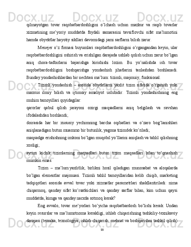 qilinayotgan   tovar   raqobatbardoshligini   o’lchash   uchun   mazkur   va   raqib   tovarlar
xizmatining   me’yoriy   muddatda   foydali   samarasini   tavsiflovchi   sifat   ma’lumotini
hamda obyektlar hayotiy sikllari davomidagi jami sarflarni bilish zarur.
Menejer   o’z   firmasi   buyumlari   raqobatbardoshligini   o’rgangandan   keyin,   ular
raqobatbardoshligini oshirish va erishilgan darajada ushlab qolish uchun zarur bo’lgan
aniq   chora-tadbirlarni   bajarishga   kirishishi   lozim.   Bu   yo’nalishda   ish   tovar
raqobatbardoshligini   boshqarishga   yondashish   jihatlarini   tanlashdan   boshlanadi.
Bunday yondashishlardan bir nechtasi ma’lum: tizimli, majmuiy, funksional.
Tizimli   yondashish   –   asosida   obyektlarni   yaxlit   tizim   sifatida   o’rganish   yoki
maxsus   ilmiy   bilish   va   ijtimoiy   amaliyot   uslubidir.   Tizimli   yondashishning   eng
muhim tamoyillari quyidagilar:
qarorlar   qabul   qilish   jarayoni   oxirgi   maqsadlarni   aniq   belgilash   va   ravshan
ifodalashdan boshlandi;
doirasida   har   bir   xususiy   yechimning   barcha   oqibatlari   va   o’zaro   bog’lanishlari
aniqlanadigan butun muammo bir butunlik, yagona tizimdek ko’riladi;
maqsadga erishishning imkoni bo’lgan muqobil yo’llarini aniqlash va tahlil qilishning
xosligi;
ayrim   kichik   tizimlarning   maqsadlari   butun   tizim   maqsadlari   bilan   to’qnashish
mumkin emas.
Tizim   –   ma’lum   yaxlitlik,   birlikni   hosil   qiladigan   munosabat   va   aloqalarda
bo’lgan   elementlar   majmuasi.   Tizimli   tahlil   tamoyillaridan   kelib   chiqib,   marketing
tadqiqotlari   asosida   avval   tovar   yoki   xizmatlar   parametrlari   shakllantiriladi:   nima
chiqarmoq,   qanday   sifat   ko’rsatkichlari   va   qanday   sarflar   bilan,   kim   uchun   qaysi
muddatda, kimga va qanday narxda sotmoq kerak?
Eng   avvalo,   tovar   me’yorlari   bo’yicha   raqobatbardosh   bo’lishi   kerak.   Undan
keyin resurslar va ma’lumotnoma kerakligi, ishlab chiqarishning tashkiliy-texnikaviy
darajasi (texnika, texnologiya, ishlab chiqarish, mehnat va boshqarishni tashkil qilish)
18 